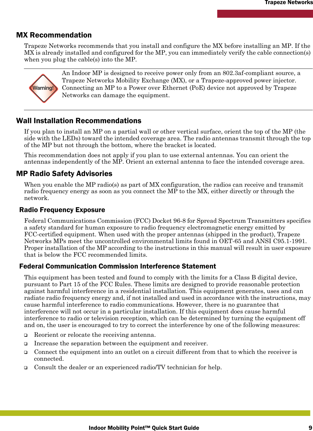 Indoor Mobility Point™ Quick Start Guide 9Trapeze NetworksMX RecommendationTrapeze Networks recommends that you install and configure the MX before installing an MP. If the MX is already installed and configured for the MP, you can immediately verify the cable connection(s) when you plug the cable(s) into the MP.Wall Installation RecommendationsIf you plan to install an MP on a partial wall or other vertical surface, orient the top of the MP (the side with the LEDs) toward the intended coverage area. The radio antennas transmit through the top of the MP but not through the bottom, where the bracket is located. This recommendation does not apply if you plan to use external antennas. You can orient the antennas independently of the MP. Orient an external antenna to face the intended coverage area. MP Radio Safety AdvisoriesWhen you enable the MP radio(s) as part of MX configuration, the radios can receive and transmit radio frequency energy as soon as you connect the MP to the MX, either directly or through the network. Radio Frequency ExposureFederal Communications Commission (FCC) Docket 96-8 for Spread Spectrum Transmitters specifies a safety standard for human exposure to radio frequency electromagnetic energy emitted by FCC-certified equipment. When used with the proper antennas (shipped in the product), Trapeze Networks MPs meet the uncontrolled environmental limits found in OET-65 and ANSI C95.1-1991. Proper installation of the MP according to the instructions in this manual will result in user exposure that is below the FCC recommended limits.Federal Communication Commission Interference StatementThis equipment has been tested and found to comply with the limits for a Class B digital device, pursuant to Part 15 of the FCC Rules. These limits are designed to provide reasonable protection against harmful interference in a residential installation. This equipment generates, uses and can radiate radio frequency energy and, if not installed and used in accordance with the instructions, may cause harmful interference to radio communications. However, there is no guarantee that interference will not occur in a particular installation. If this equipment does cause harmful interference to radio or television reception, which can be determined by turning the equipment off and on, the user is encouraged to try to correct the interference by one of the following measures:❑Reorient or relocate the receiving antenna.❑Increase the separation between the equipment and receiver.❑Connect the equipment into an outlet on a circuit different from that to which the receiver is connected.❑Consult the dealer or an experienced radio/TV technician for help.Warning!An Indoor MP is designed to receive power only from an 802.3af-compliant source, a Trapeze Networks Mobility Exchange (MX), or a Trapeze-approved power injector. Connecting an MP to a Power over Ethernet (PoE) device not approved by Trapeze Networks can damage the equipment. 