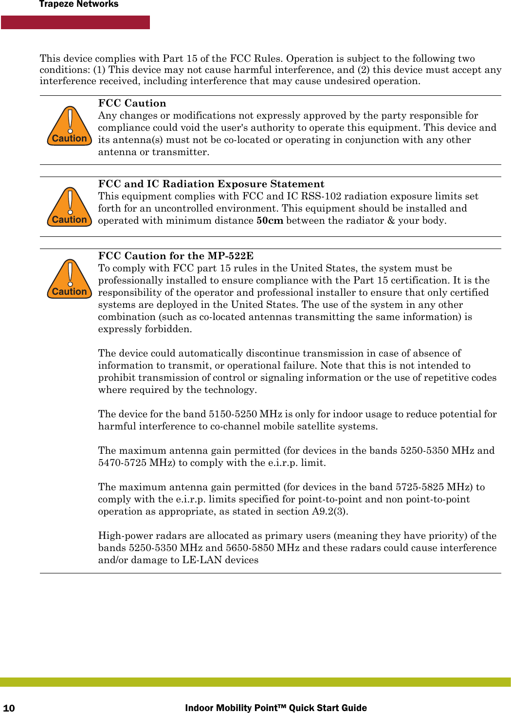 Indoor Mobility Point™ Quick Start Guide10Trapeze NetworksThis device complies with Part 15 of the FCC Rules. Operation is subject to the following two conditions: (1) This device may not cause harmful interference, and (2) this device must accept any interference received, including interference that may cause undesired operation.  !CautionFCC CautionAny changes or modifications not expressly approved by the party responsible for compliance could void the user&apos;s authority to operate this equipment. This device and its antenna(s) must not be co-located or operating in conjunction with any other antenna or transmitter.!CautionFCC and IC Radiation Exposure StatementThis equipment complies with FCC and IC RSS-102 radiation exposure limits set forth for an uncontrolled environment. This equipment should be installed and operated with minimum distance 50cm between the radiator &amp; your body.!CautionFCC Caution for the MP-522ETo comply with FCC part 15 rules in the United States, the system must be professionally installed to ensure compliance with the Part 15 certification. It is the responsibility of the operator and professional installer to ensure that only certified systems are deployed in the United States. The use of the system in any other combination (such as co-located antennas transmitting the same information) is expressly forbidden.The device could automatically discontinue transmission in case of absence of information to transmit, or operational failure. Note that this is not intended to prohibit transmission of control or signaling information or the use of repetitive codes where required by the technology.The device for the band 5150-5250 MHz is only for indoor usage to reduce potential for harmful interference to co-channel mobile satellite systems.The maximum antenna gain permitted (for devices in the bands 5250-5350 MHz and 5470-5725 MHz) to comply with the e.i.r.p. limit.The maximum antenna gain permitted (for devices in the band 5725-5825 MHz) to comply with the e.i.r.p. limits specified for point-to-point and non point-to-point operation as appropriate, as stated in section A9.2(3).High-power radars are allocated as primary users (meaning they have priority) of the bands 5250-5350 MHz and 5650-5850 MHz and these radars could cause interference and/or damage to LE-LAN devices