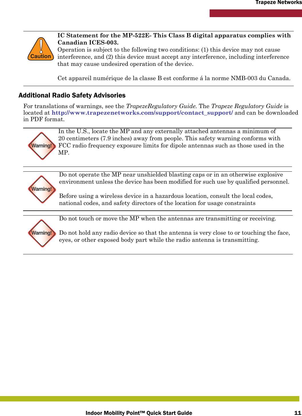 Indoor Mobility Point™ Quick Start Guide 11Trapeze NetworksAdditional Radio Safety AdvisoriesFor translations of warnings, see the TrapezeRegulatory Guide. The Trapeze Regulatory Guide is located at http://www.trapezenetworks.com/support/contact_support/ and can be downloaded in PDF format.    !CautionIC Statement for the MP-522E- This Class B digital apparatus complies with Canadian ICES-003.Operation is subject to the following two conditions: (1) this device may not cause interference, and (2) this device must accept any interference, including interference that may cause undesired operation of the device.Cet appareil numérique de la classe B est conforme á la norme NMB-003 du Canada.Warning!In the U.S., locate the MP and any externally attached antennas a minimum of 20 centimeters (7.9 inches) away from people. This safety warning conforms with FCC radio frequency exposure limits for dipole antennas such as those used in the MP. Warning!Do not operate the MP near unshielded blasting caps or in an otherwise explosive environment unless the device has been modified for such use by qualified personnel. Before using a wireless device in a hazardous location, consult the local codes, national codes, and safety directors of the location for usage constraintsWarning!Do not touch or move the MP when the antennas are transmitting or receiving.Do not hold any radio device so that the antenna is very close to or touching the face, eyes, or other exposed body part while the radio antenna is transmitting.