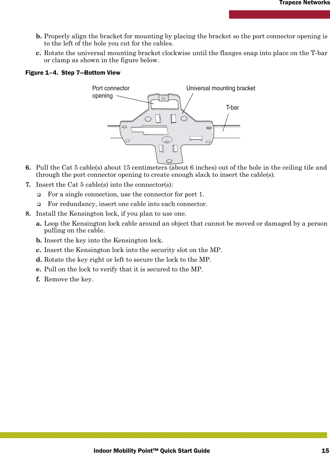 Indoor Mobility Point™ Quick Start Guide 15Trapeze Networksb. Properly align the bracket for mounting by placing the bracket so the port connector opening is to the left of the hole you cut for the cables.  c. Rotate the universal mounting bracket clockwise until the flanges snap into place on the T-bar or clamp as shown in the figure below.Figure 1–4.  Step 7—Bottom View   6. Pull the Cat 5 cable(s) about 15 centimeters (about 6 inches) out of the hole in the ceiling tile and through the port connector opening to create enough slack to insert the cable(s). 7. Insert the Cat 5 cable(s) into the connector(s):❑For a single connection, use the connector for port 1.❑For redundancy, insert one cable into each connector. 8. Install the Kensington lock, if you plan to use one.a. Loop the Kensington lock cable around an object that cannot be moved or damaged by a person pulling on the cable.b. Insert the key into the Kensington lock.c. Insert the Kensington lock into the security slot on the MP.d. Rotate the key right or left to secure the lock to the MP. e. Pull on the lock to verify that it is secured to the MP.f. Remove the key.T-barUniversal mounting bracketPort connectoropening