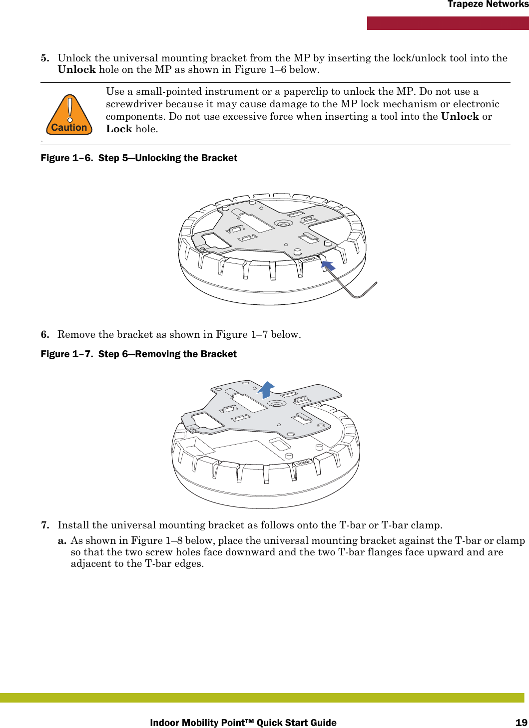 Indoor Mobility Point™ Quick Start Guide 19Trapeze Networks5. Unlock the universal mounting bracket from the MP by inserting the lock/unlock tool into the Unlock hole on the MP as shown in Figure 1–6 below.Figure 1–6.  Step 5—Unlocking the Bracket6. Remove the bracket as shown in Figure 1–7 below.Figure 1–7.  Step 6—Removing the Bracket   7. Install the universal mounting bracket as follows onto the T-bar or T-bar clamp. a. As shown in Figure 1–8 below, place the universal mounting bracket against the T-bar or clamp so that the two screw holes face downward and the two T-bar flanges face upward and are adjacent to the T-bar edges. !CautionDUse a small-pointed instrument or a paperclip to unlock the MP. Do not use a screwdriver because it may cause damage to the MP lock mechanism or electronic components. Do not use excessive force when inserting a tool into the Unlock or Lock hole.