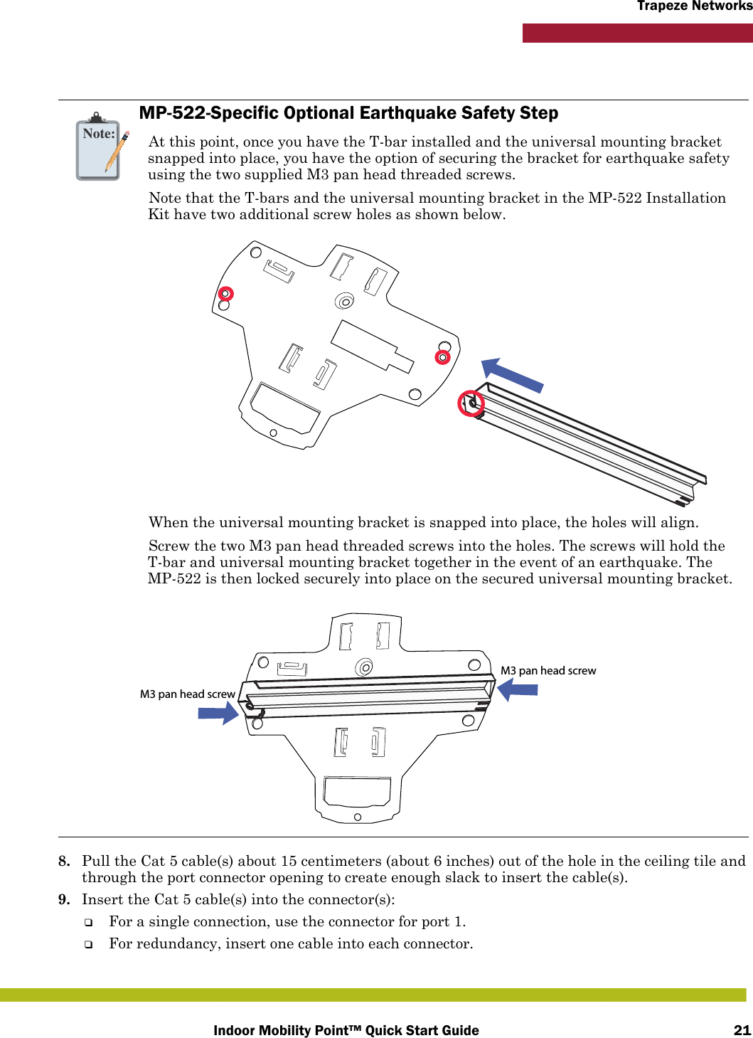 Indoor Mobility Point™ Quick Start Guide 21Trapeze Networks8. Pull the Cat 5 cable(s) about 15 centimeters (about 6 inches) out of the hole in the ceiling tile and through the port connector opening to create enough slack to insert the cable(s). 9. Insert the Cat 5 cable(s) into the connector(s):❑For a single connection, use the connector for port 1.❑For redundancy, insert one cable into each connector. Note:MP-522-Specific Optional Earthquake Safety StepAt this point, once you have the T-bar installed and the universal mounting bracket snapped into place, you have the option of securing the bracket for earthquake safety using the two supplied M3 pan head threaded screws.Note that the T-bars and the universal mounting bracket in the MP-522 Installation Kit have two additional screw holes as shown below.When the universal mounting bracket is snapped into place, the holes will align.Screw the two M3 pan head threaded screws into the holes. The screws will hold the T-bar and universal mounting bracket together in the event of an earthquake. The MP-522 is then locked securely into place on the secured universal mounting bracket.M3 pan head screwM3 pan head screw