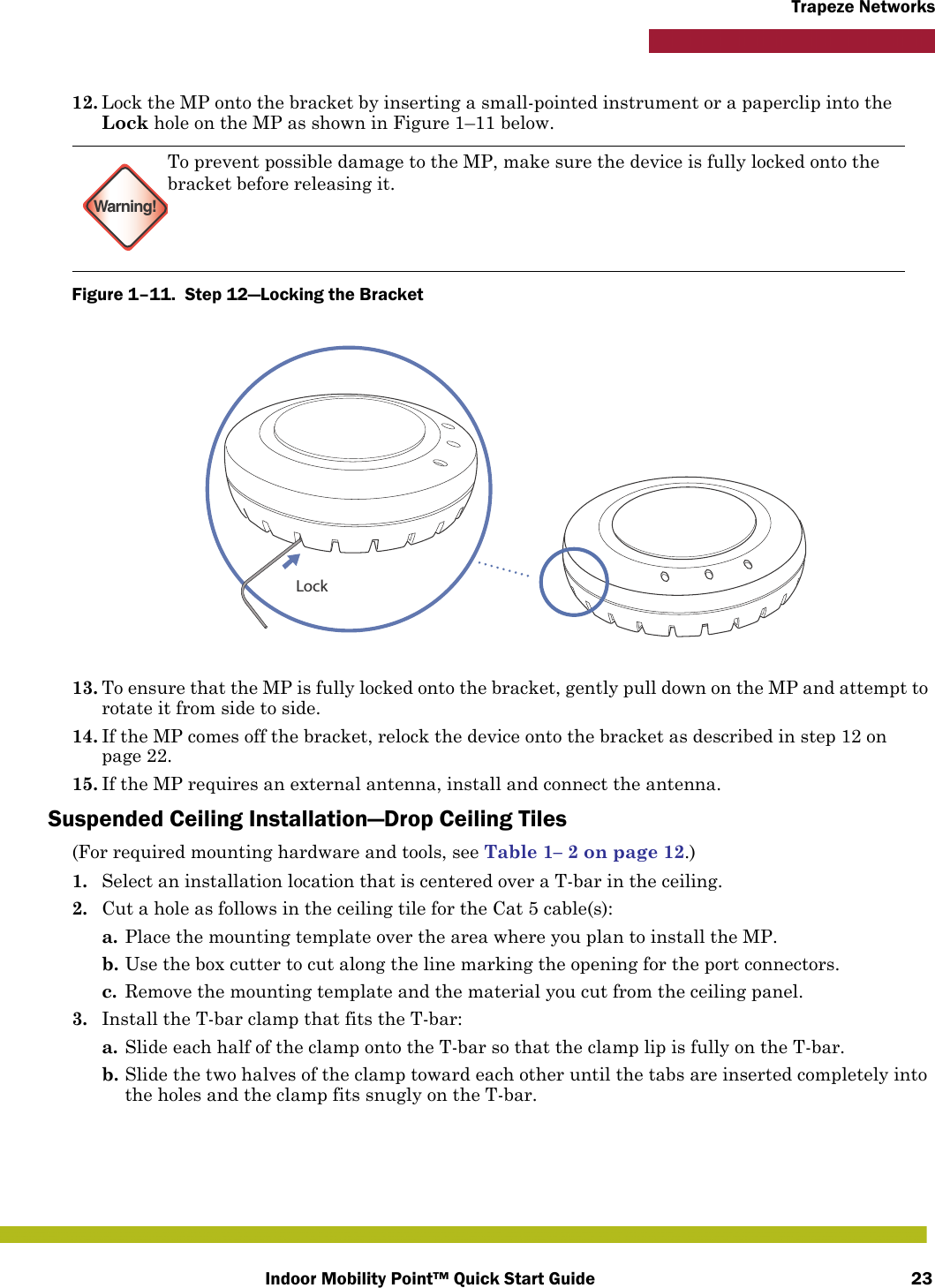 Indoor Mobility Point™ Quick Start Guide 23Trapeze Networks12. Lock the MP onto the bracket by inserting a small-pointed instrument or a paperclip into the Lock hole on the MP as shown in Figure 1–11 below.Figure 1–11.  Step 12—Locking the Bracket   13. To ensure that the MP is fully locked onto the bracket, gently pull down on the MP and attempt to rotate it from side to side.14. If the MP comes off the bracket, relock the device onto the bracket as described in step 12 on page 22.15. If the MP requires an external antenna, install and connect the antenna.Suspended Ceiling Installation—Drop Ceiling Tiles(For required mounting hardware and tools, see Table 1– 2 on page 12.)1. Select an installation location that is centered over a T-bar in the ceiling.2. Cut a hole as follows in the ceiling tile for the Cat 5 cable(s):a. Place the mounting template over the area where you plan to install the MP.b. Use the box cutter to cut along the line marking the opening for the port connectors.c. Remove the mounting template and the material you cut from the ceiling panel.3. Install the T-bar clamp that fits the T-bar: a. Slide each half of the clamp onto the T-bar so that the clamp lip is fully on the T-bar. b. Slide the two halves of the clamp toward each other until the tabs are inserted completely into the holes and the clamp fits snugly on the T-bar.Warning!To prevent possible damage to the MP, make sure the device is fully locked onto the bracket before releasing it.Lock