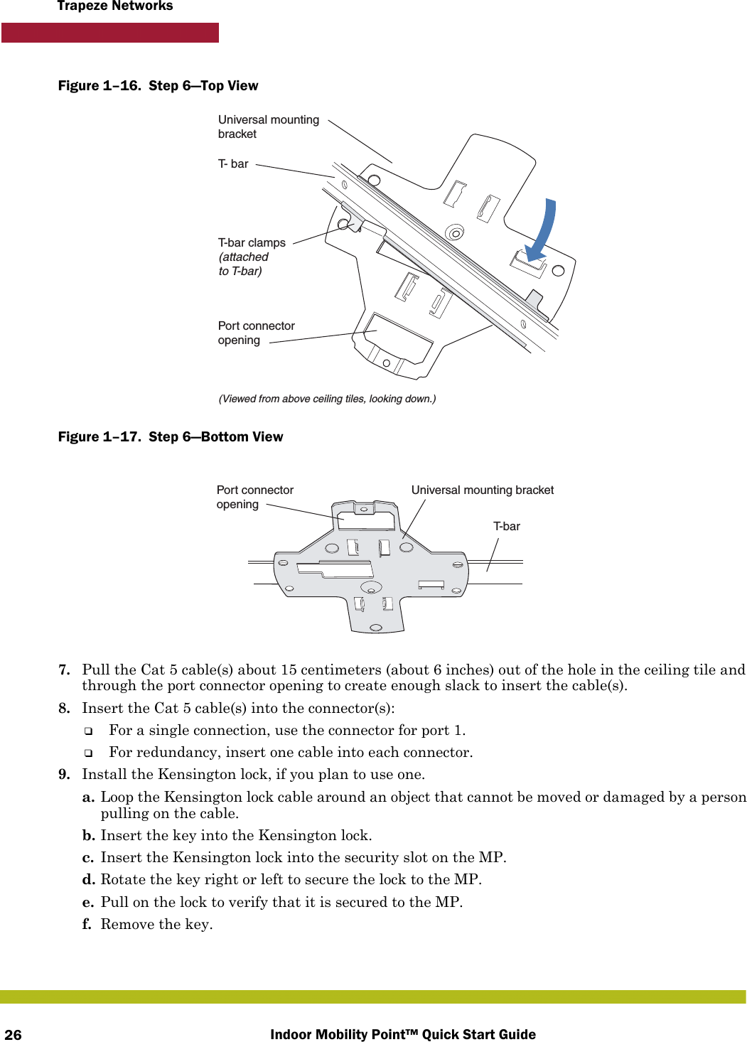 Indoor Mobility Point™ Quick Start Guide26Trapeze NetworksFigure 1–16.  Step 6—Top View   Figure 1–17.  Step 6—Bottom View   7. Pull the Cat 5 cable(s) about 15 centimeters (about 6 inches) out of the hole in the ceiling tile and through the port connector opening to create enough slack to insert the cable(s). 8. Insert the Cat 5 cable(s) into the connector(s):❑For a single connection, use the connector for port 1.❑For redundancy, insert one cable into each connector. 9. Install the Kensington lock, if you plan to use one.a. Loop the Kensington lock cable around an object that cannot be moved or damaged by a person pulling on the cable.b. Insert the key into the Kensington lock.c. Insert the Kensington lock into the security slot on the MP.d. Rotate the key right or left to secure the lock to the MP. e. Pull on the lock to verify that it is secured to the MP.f. Remove the key.T- barT-bar clamps(attachedto T-bar)Universal mountingbracket(Viewed from above ceiling tiles, looking down.)Port connectoropeningT-barUniversal mounting bracketPort connectoropening