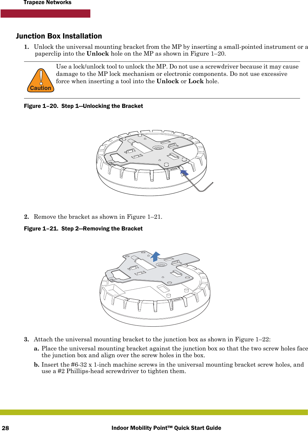 Indoor Mobility Point™ Quick Start Guide28Trapeze NetworksJunction Box Installation1. Unlock the universal mounting bracket from the MP by inserting a small-pointed instrument or a paperclip into the Unlock hole on the MP as shown in Figure 1–20.Figure 1–20.  Step 1—Unlocking the Bracket   2. Remove the bracket as shown in Figure 1–21.Figure 1–21.  Step 2—Removing the Bracket   3. Attach the universal mounting bracket to the junction box as shown in Figure 1–22:a. Place the universal mounting bracket against the junction box so that the two screw holes face the junction box and align over the screw holes in the box.b. Insert the #6-32 x 1-inch machine screws in the universal mounting bracket screw holes, and use a #2 Phillips-head screwdriver to tighten them.  !CautionUse a lock/unlock tool to unlock the MP. Do not use a screwdriver because it may cause damage to the MP lock mechanism or electronic components. Do not use excessive force when inserting a tool into the Unlock or Lock hole. 