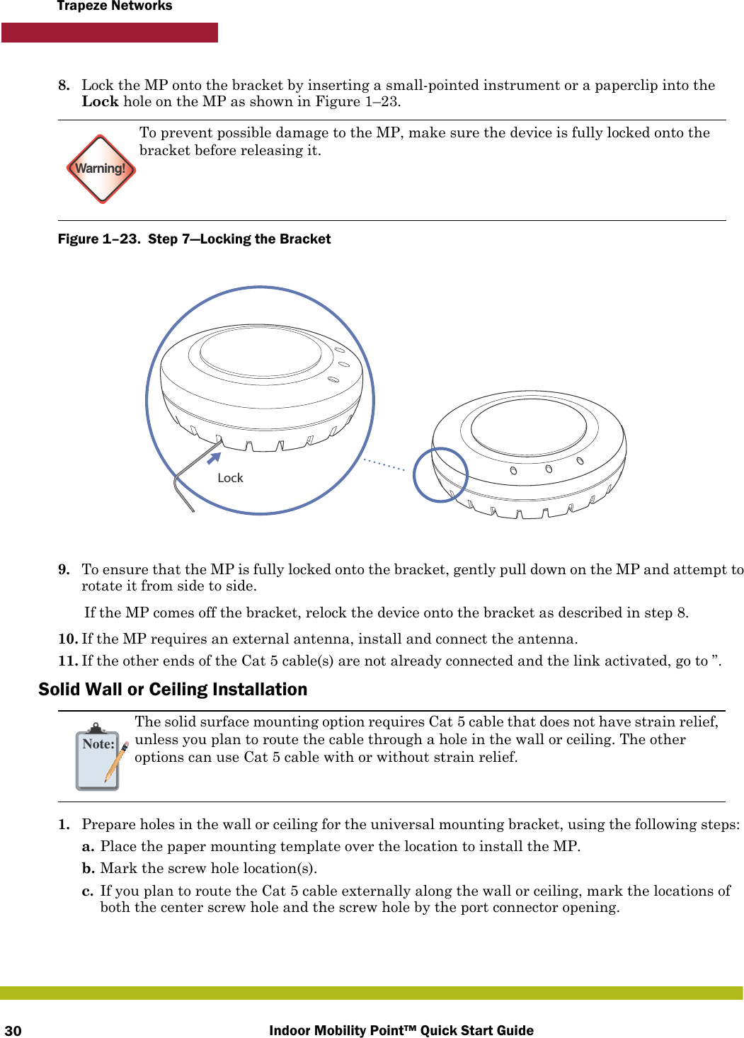 Indoor Mobility Point™ Quick Start Guide30Trapeze Networks8. Lock the MP onto the bracket by inserting a small-pointed instrument or a paperclip into the Lock hole on the MP as shown in Figure 1–23. Figure 1–23.  Step 7—Locking the Bracket   9. To ensure that the MP is fully locked onto the bracket, gently pull down on the MP and attempt to rotate it from side to side.If the MP comes off the bracket, relock the device onto the bracket as described in step 8.10. If the MP requires an external antenna, install and connect the antenna.11. If the other ends of the Cat 5 cable(s) are not already connected and the link activated, go to ”.Solid Wall or Ceiling Installation1. Prepare holes in the wall or ceiling for the universal mounting bracket, using the following steps:  a. Place the paper mounting template over the location to install the MP.b. Mark the screw hole location(s).c. If you plan to route the Cat 5 cable externally along the wall or ceiling, mark the locations of both the center screw hole and the screw hole by the port connector opening. Warning!To prevent possible damage to the MP, make sure the device is fully locked onto the bracket before releasing it.Note:The solid surface mounting option requires Cat 5 cable that does not have strain relief, unless you plan to route the cable through a hole in the wall or ceiling. The other options can use Cat 5 cable with or without strain relief.Lock