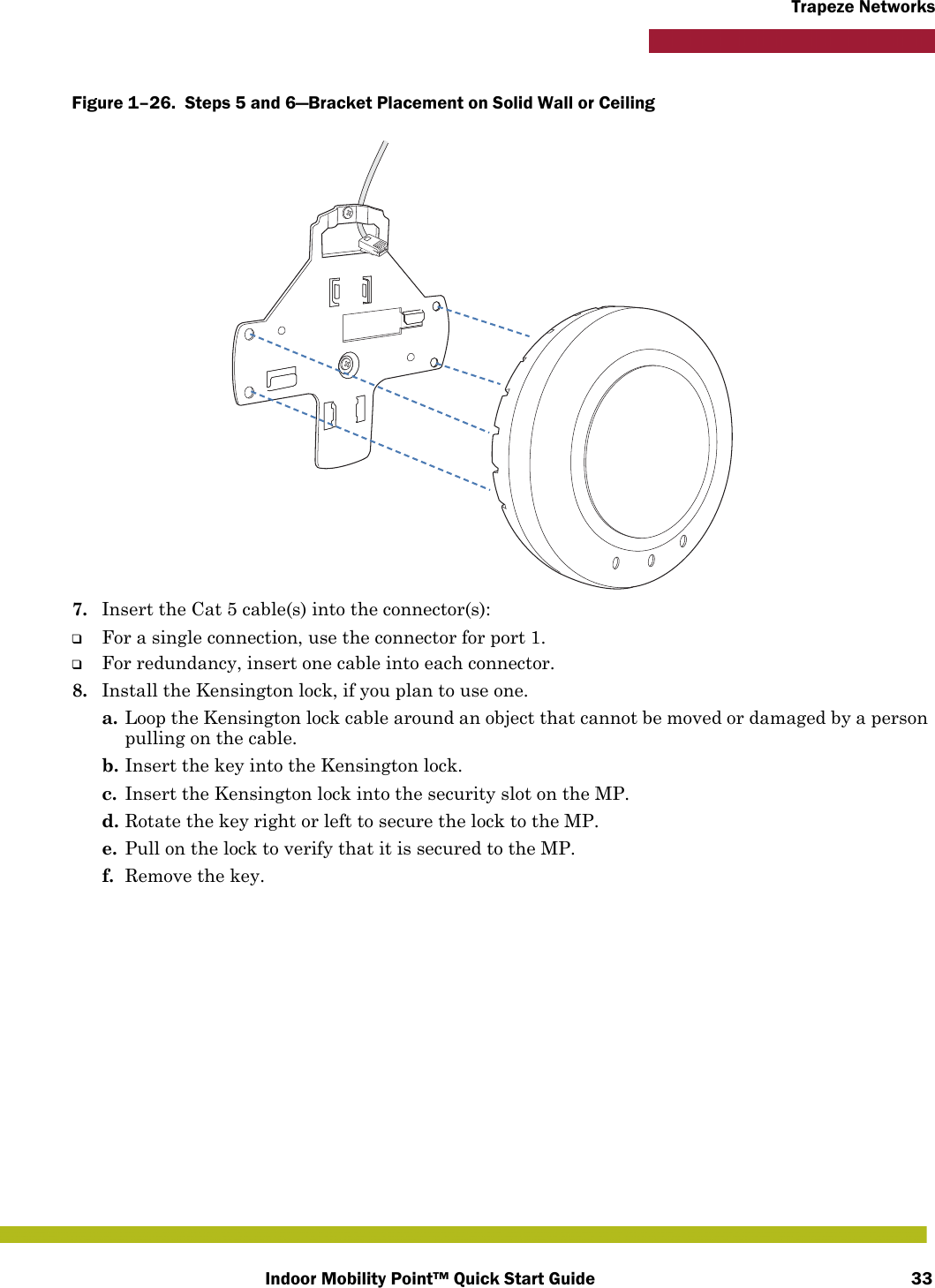 Indoor Mobility Point™ Quick Start Guide 33Trapeze NetworksFigure 1–26.  Steps 5 and 6—Bracket Placement on Solid Wall or Ceiling   7. Insert the Cat 5 cable(s) into the connector(s):❑For a single connection, use the connector for port 1.❑For redundancy, insert one cable into each connector. 8. Install the Kensington lock, if you plan to use one.a. Loop the Kensington lock cable around an object that cannot be moved or damaged by a person pulling on the cable.b. Insert the key into the Kensington lock.c. Insert the Kensington lock into the security slot on the MP.d. Rotate the key right or left to secure the lock to the MP. e. Pull on the lock to verify that it is secured to the MP.f. Remove the key.