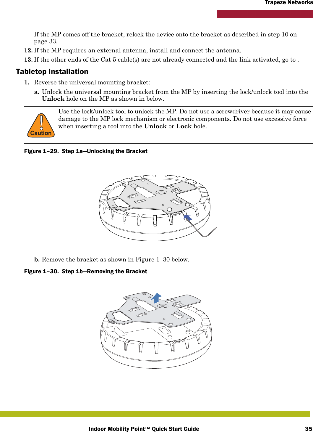 Indoor Mobility Point™ Quick Start Guide 35Trapeze NetworksIf the MP comes off the bracket, relock the device onto the bracket as described in step 10 on page 33.12. If the MP requires an external antenna, install and connect the antenna. 13. If the other ends of the Cat 5 cable(s) are not already connected and the link activated, go to .Tabletop Installation1. Reverse the universal mounting bracket:  a. Unlock the universal mounting bracket from the MP by inserting the lock/unlock tool into the Unlock hole on the MP as shown in below.Figure 1–29.  Step 1a—Unlocking the Bracket   b. Remove the bracket as shown in Figure 1–30 below.Figure 1–30.  Step 1b—Removing the Bracket   !CautionUse the lock/unlock tool to unlock the MP. Do not use a screwdriver because it may cause damage to the MP lock mechanism or electronic components. Do not use excessive force when inserting a tool into the Unlock or Lock hole. 