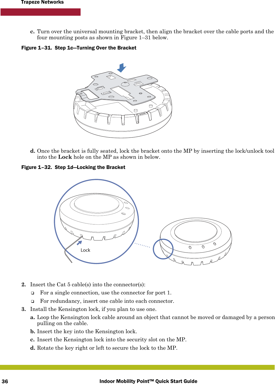 Indoor Mobility Point™ Quick Start Guide36Trapeze Networksc. Turn over the universal mounting bracket, then align the bracket over the cable ports and the four mounting posts as shown in Figure 1–31 below.Figure 1–31.  Step 1c—Turning Over the Bracket   d. Once the bracket is fully seated, lock the bracket onto the MP by inserting the lock/unlock tool into the Lock hole on the MP as shown in below.Figure 1–32.  Step 1d—Locking the Bracket      2. Insert the Cat 5 cable(s) into the connector(s):❑For a single connection, use the connector for port 1.❑For redundancy, insert one cable into each connector. 3. Install the Kensington lock, if you plan to use one.a. Loop the Kensington lock cable around an object that cannot be moved or damaged by a person pulling on the cable.b. Insert the key into the Kensington lock.c. Insert the Kensington lock into the security slot on the MP.d. Rotate the key right or left to secure the lock to the MP. Lock