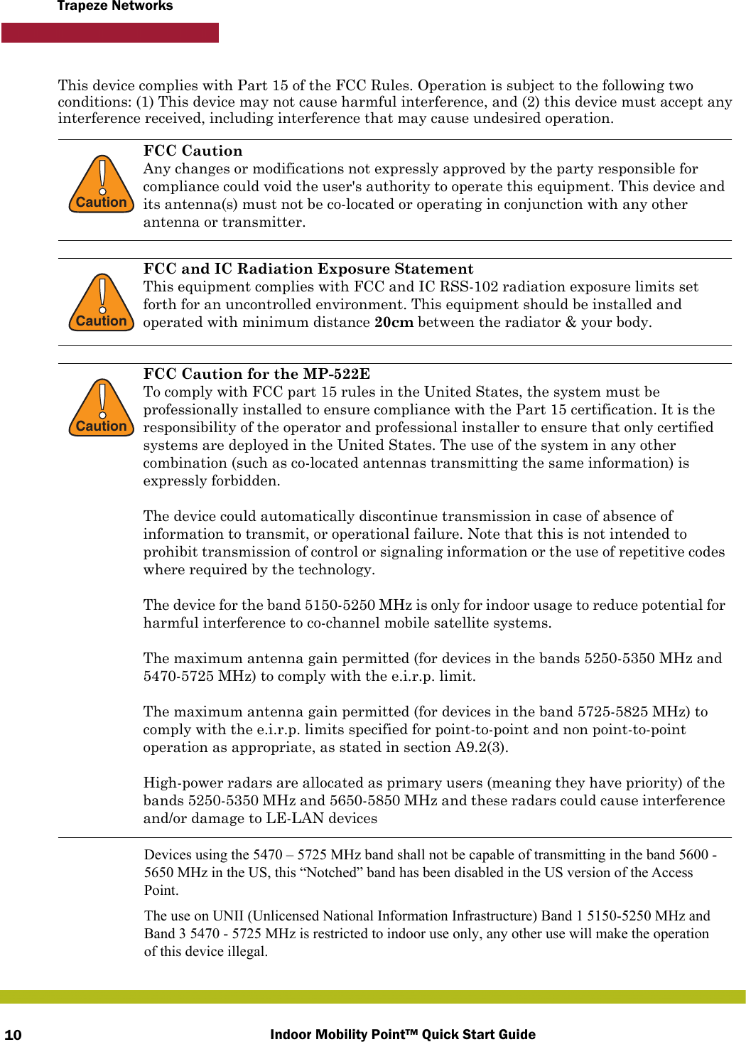 Indoor Mobility Point™ Quick Start Guide10Trapeze NetworksThis device complies with Part 15 of the FCC Rules. Operation is subject to the following two conditions: (1) This device may not cause harmful interference, and (2) this device must accept any interference received, including interference that may cause undesired operation.  !CautionFCC CautionAny changes or modifications not expressly approved by the party responsible for compliance could void the user&apos;s authority to operate this equipment. This device and its antenna(s) must not be co-located or operating in conjunction with any other antenna or transmitter.!CautionFCC and IC Radiation Exposure StatementThis equipment complies with FCC and IC RSS-102 radiation exposure limits set forth for an uncontrolled environment. This equipment should be installed and operated with minimum distance 20cm between the radiator &amp; your body.!CautionFCC Caution for the MP-522ETo comply with FCC part 15 rules in the United States, the system must be professionally installed to ensure compliance with the Part 15 certification. It is the responsibility of the operator and professional installer to ensure that only certified systems are deployed in the United States. The use of the system in any other combination (such as co-located antennas transmitting the same information) is expressly forbidden.The device could automatically discontinue transmission in case of absence of information to transmit, or operational failure. Note that this is not intended to prohibit transmission of control or signaling information or the use of repetitive codes where required by the technology.The device for the band 5150-5250 MHz is only for indoor usage to reduce potential for harmful interference to co-channel mobile satellite systems.The maximum antenna gain permitted (for devices in the bands 5250-5350 MHz and 5470-5725 MHz) to comply with the e.i.r.p. limit.The maximum antenna gain permitted (for devices in the band 5725-5825 MHz) to comply with the e.i.r.p. limits specified for point-to-point and non point-to-point operation as appropriate, as stated in section A9.2(3).High-power radars are allocated as primary users (meaning they have priority) of the bands 5250-5350 MHz and 5650-5850 MHz and these radars could cause interference and/or damage to LE-LAN devicesDevices using the 5470 – 5725 MHz band shall not be capable of transmitting in the band 5600 -5650 MHz in the US, this “Notched” band has been disabled in the US version of the AccessPoint.The use on UNII (Unlicensed National Information Infrastructure) Band 1 5150-5250 MHz andBand 3 5470 - 5725 MHz is restricted to indoor use only, any other use will make the operationof this device illegal.