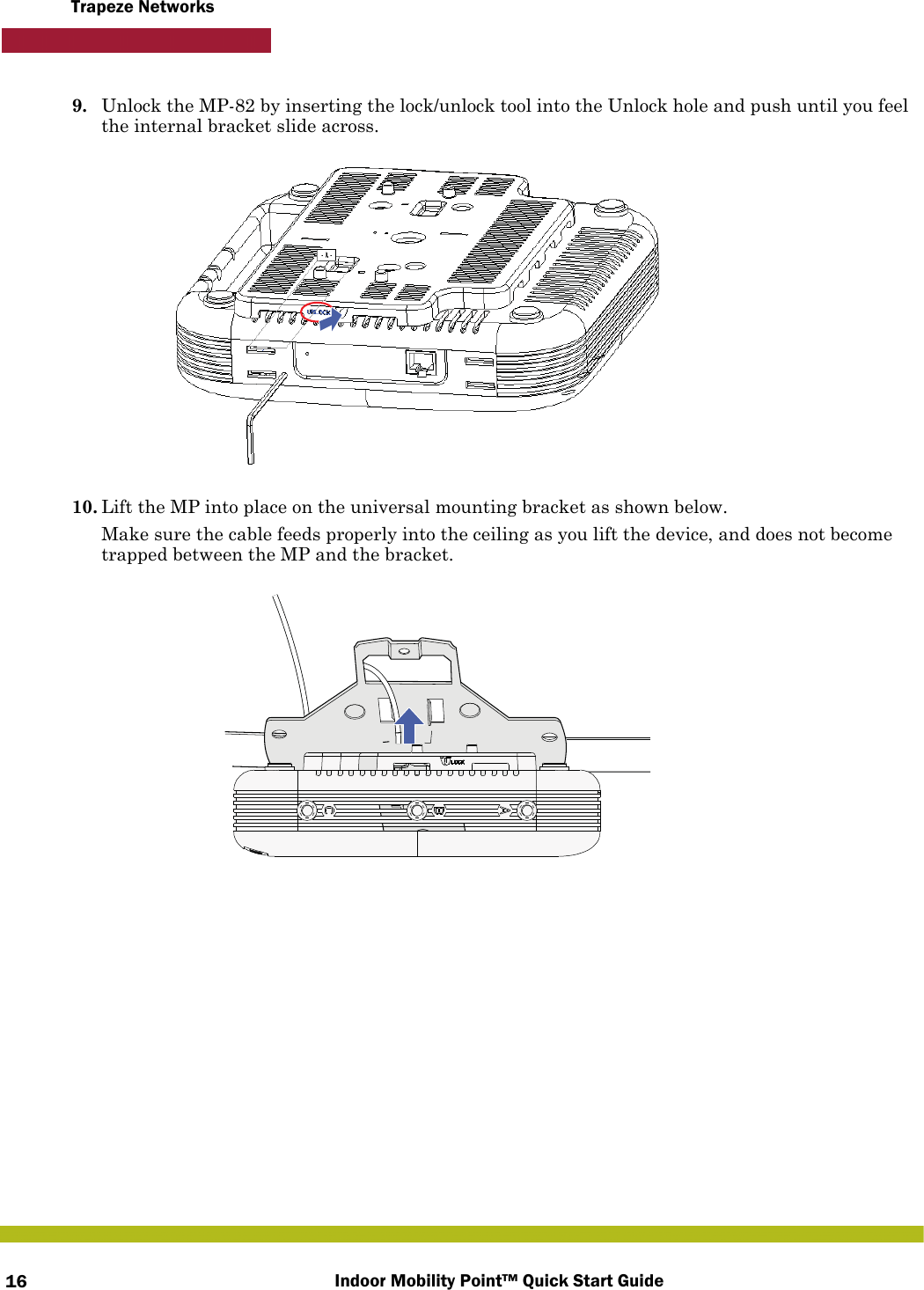 Indoor Mobility Point™ Quick Start Guide16Trapeze Networks9. Unlock the MP-82 by inserting the lock/unlock tool into the Unlock hole and push until you feel the internal bracket slide across.10. Lift the MP into place on the universal mounting bracket as shown below. Make sure the cable feeds properly into the ceiling as you lift the device, and does not become trapped between the MP and the bracket.