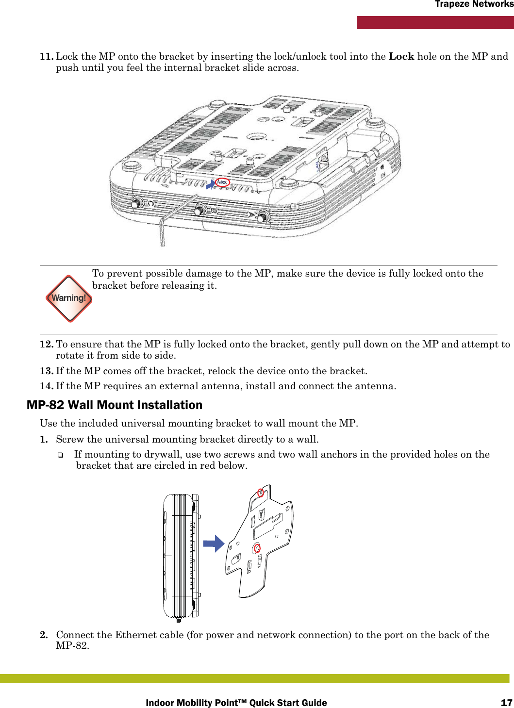 Indoor Mobility Point™ Quick Start Guide 17Trapeze Networks11. Lock the MP onto the bracket by inserting the lock/unlock tool into the Lock hole on the MP and push until you feel the internal bracket slide across.12. To ensure that the MP is fully locked onto the bracket, gently pull down on the MP and attempt to rotate it from side to side.13. If the MP comes off the bracket, relock the device onto the bracket.14. If the MP requires an external antenna, install and connect the antenna.MP-82 Wall Mount InstallationUse the included universal mounting bracket to wall mount the MP.1. Screw the universal mounting bracket directly to a wall.❑If mounting to drywall, use two screws and two wall anchors in the provided holes on the bracket that are circled in red below.2. Connect the Ethernet cable (for power and network connection) to the port on the back of the MP-82.Warning!To prevent possible damage to the MP, make sure the device is fully locked onto the bracket before releasing it.