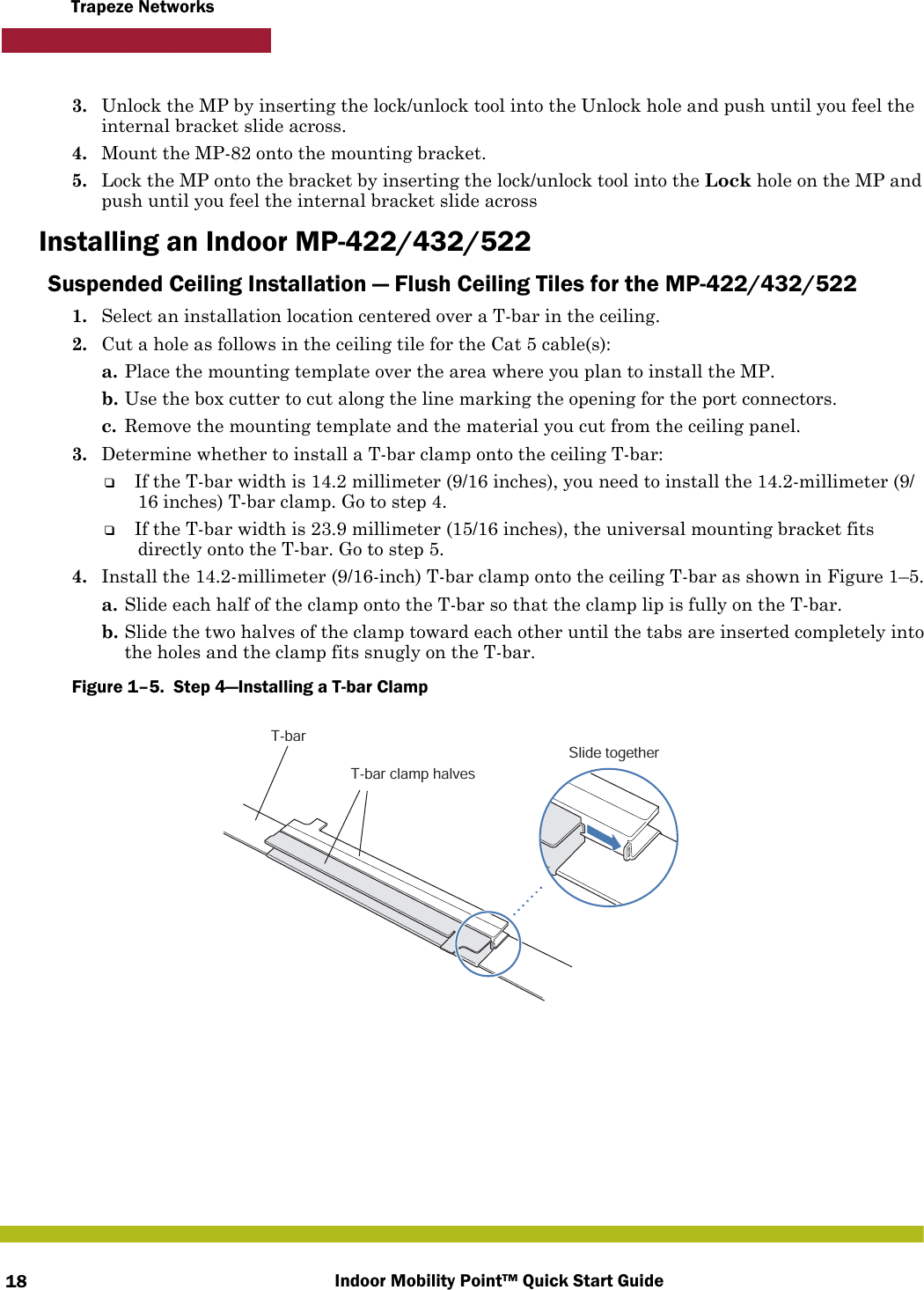 Indoor Mobility Point™ Quick Start Guide18Trapeze Networks3. Unlock the MP by inserting the lock/unlock tool into the Unlock hole and push until you feel the internal bracket slide across.4. Mount the MP-82 onto the mounting bracket.5. Lock the MP onto the bracket by inserting the lock/unlock tool into the Lock hole on the MP and push until you feel the internal bracket slide acrossInstalling an Indoor MP-422/432/522Suspended Ceiling Installation — Flush Ceiling Tiles for the MP-422/432/5221. Select an installation location centered over a T-bar in the ceiling.2. Cut a hole as follows in the ceiling tile for the Cat 5 cable(s):a. Place the mounting template over the area where you plan to install the MP.b. Use the box cutter to cut along the line marking the opening for the port connectors.c. Remove the mounting template and the material you cut from the ceiling panel.3. Determine whether to install a T-bar clamp onto the ceiling T-bar:❑If the T-bar width is 14.2 millimeter (9/16 inches), you need to install the 14.2-millimeter (9/16 inches) T-bar clamp. Go to step 4.❑If the T-bar width is 23.9 millimeter (15/16 inches), the universal mounting bracket fits directly onto the T-bar. Go to step 5.   4. Install the 14.2-millimeter (9/16-inch) T-bar clamp onto the ceiling T-bar as shown in Figure 1–5. a. Slide each half of the clamp onto the T-bar so that the clamp lip is fully on the T-bar. b. Slide the two halves of the clamp toward each other until the tabs are inserted completely into the holes and the clamp fits snugly on the T-bar.Figure 1–5.  Step 4—Installing a T-bar Clamp   T-barT-bar clamp halvesSlide together