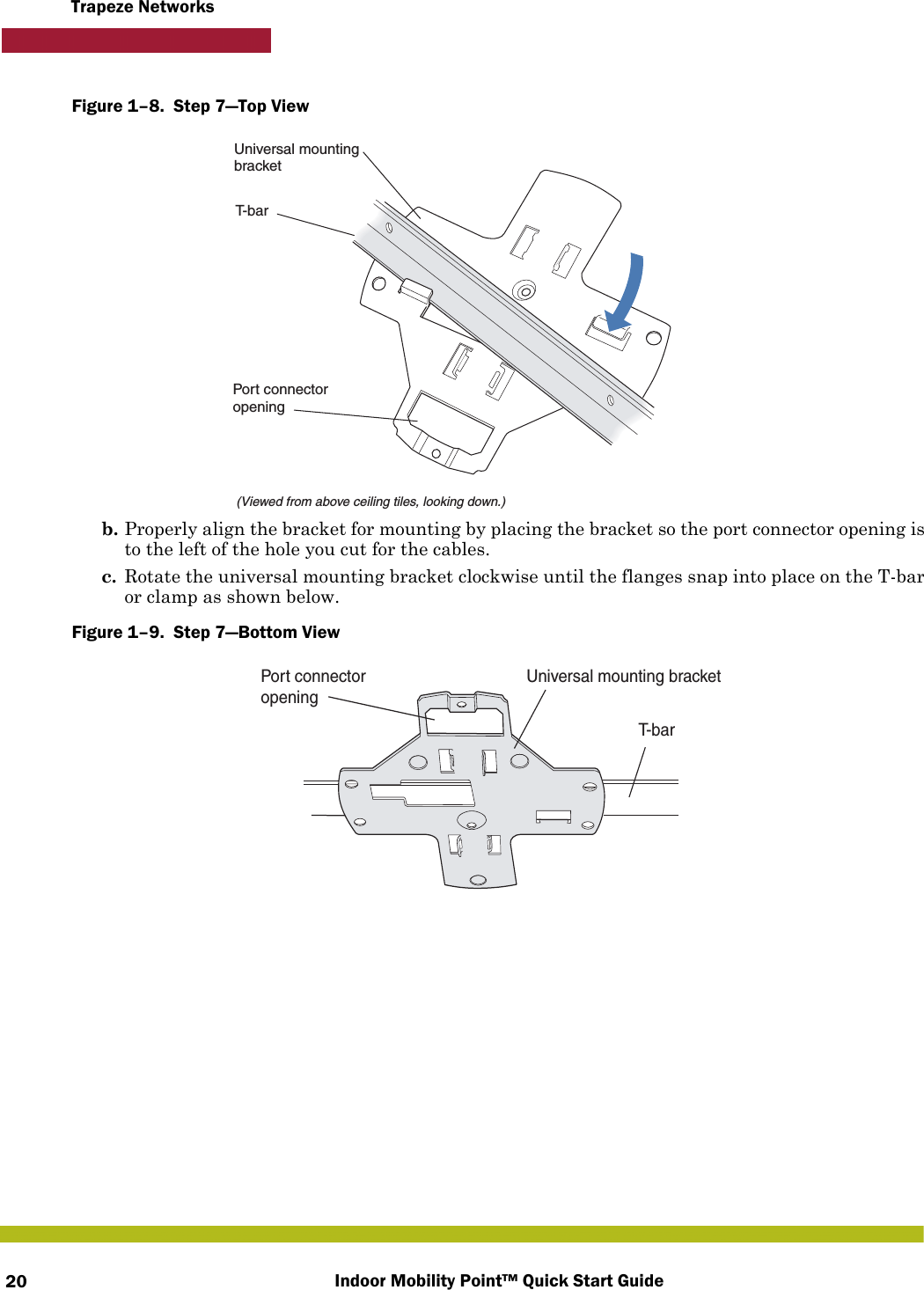 Indoor Mobility Point™ Quick Start Guide20Trapeze NetworksFigure 1–8.  Step 7—Top View   b. Properly align the bracket for mounting by placing the bracket so the port connector opening is to the left of the hole you cut for the cables.  c. Rotate the universal mounting bracket clockwise until the flanges snap into place on the T-bar or clamp as shown below.Figure 1–9.  Step 7—Bottom View   T-bar(Viewed from above ceiling tiles, looking down.)Universal mountingbracketPort connectoropeningT-barUniversal mounting bracketPort connectoropening