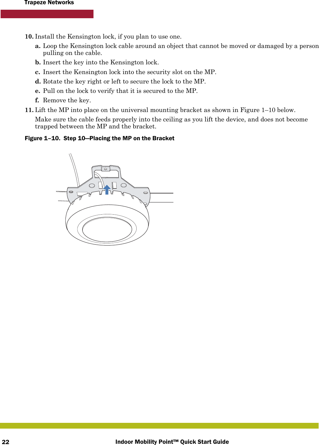 Indoor Mobility Point™ Quick Start Guide22Trapeze Networks10. Install the Kensington lock, if you plan to use one.a. Loop the Kensington lock cable around an object that cannot be moved or damaged by a person pulling on the cable.b. Insert the key into the Kensington lock.c. Insert the Kensington lock into the security slot on the MP.d. Rotate the key right or left to secure the lock to the MP. e. Pull on the lock to verify that it is secured to the MP.f. Remove the key.11. Lift the MP into place on the universal mounting bracket as shown in Figure 1–10 below. Make sure the cable feeds properly into the ceiling as you lift the device, and does not become trapped between the MP and the bracket.Figure 1–10.  Step 10—Placing the MP on the Bracket   