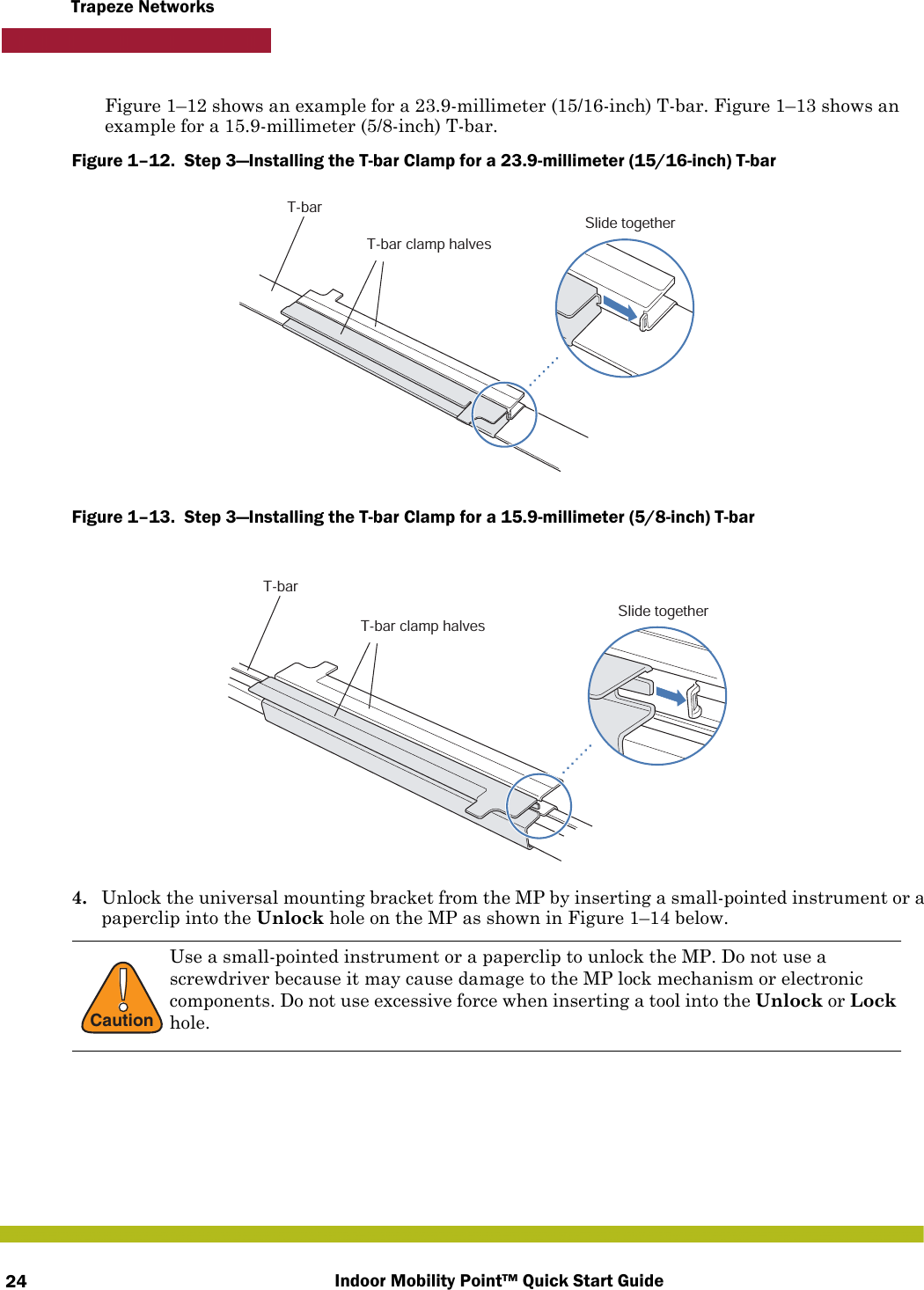 Indoor Mobility Point™ Quick Start Guide24Trapeze NetworksFigure 1–12 shows an example for a 23.9-millimeter (15/16-inch) T-bar. Figure 1–13 shows an example for a 15.9-millimeter (5/8-inch) T-bar.Figure 1–12.  Step 3—Installing the T-bar Clamp for a 23.9-millimeter (15/16-inch) T-bar   Figure 1–13.  Step 3—Installing the T-bar Clamp for a 15.9-millimeter (5/8-inch) T-bar   4. Unlock the universal mounting bracket from the MP by inserting a small-pointed instrument or a paperclip into the Unlock hole on the MP as shown in Figure 1–14 below. !CautionUse a small-pointed instrument or a paperclip to unlock the MP. Do not use a screwdriver because it may cause damage to the MP lock mechanism or electronic components. Do not use excessive force when inserting a tool into the Unlock or Lock hole. T-barT-bar clamp halvesSlide togetherT-barT-bar clamp halvesSlide together