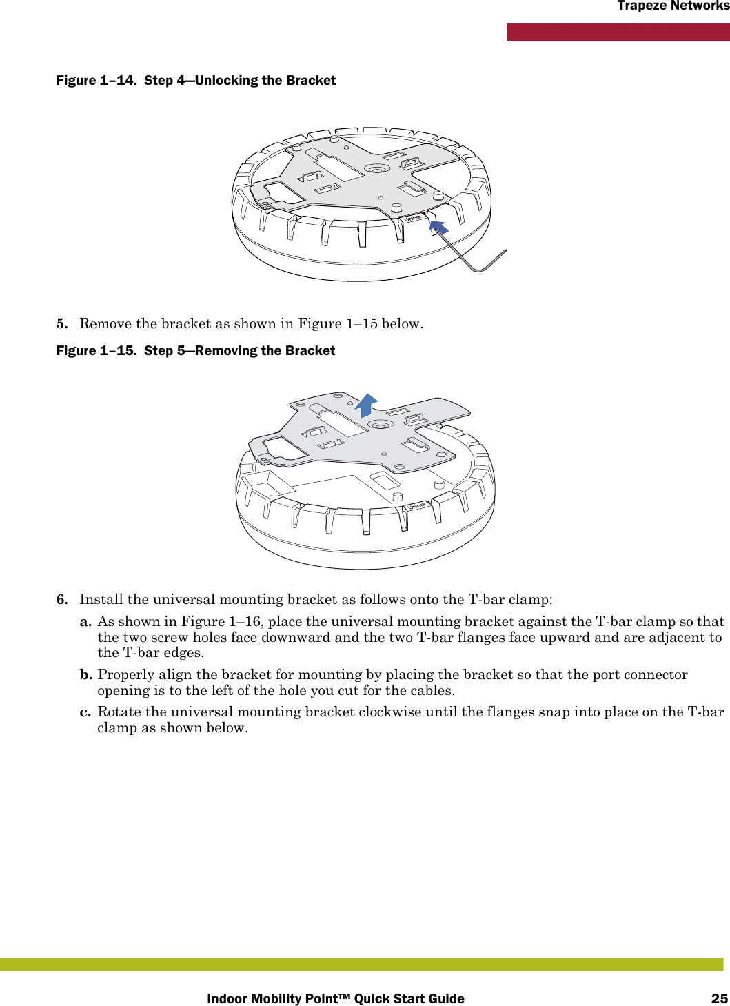 Indoor Mobility Point™ Quick Start Guide 25Trapeze NetworksFigure 1–14.  Step 4—Unlocking the Bracket   5. Remove the bracket as shown in Figure 1–15 below.Figure 1–15.  Step 5—Removing the Bracket   6. Install the universal mounting bracket as follows onto the T-bar clamp:  a. As shown in Figure 1–16, place the universal mounting bracket against the T-bar clamp so that the two screw holes face downward and the two T-bar flanges face upward and are adjacent to the T-bar edges. b. Properly align the bracket for mounting by placing the bracket so that the port connector opening is to the left of the hole you cut for the cables.c. Rotate the universal mounting bracket clockwise until the flanges snap into place on the T-bar clamp as shown below.