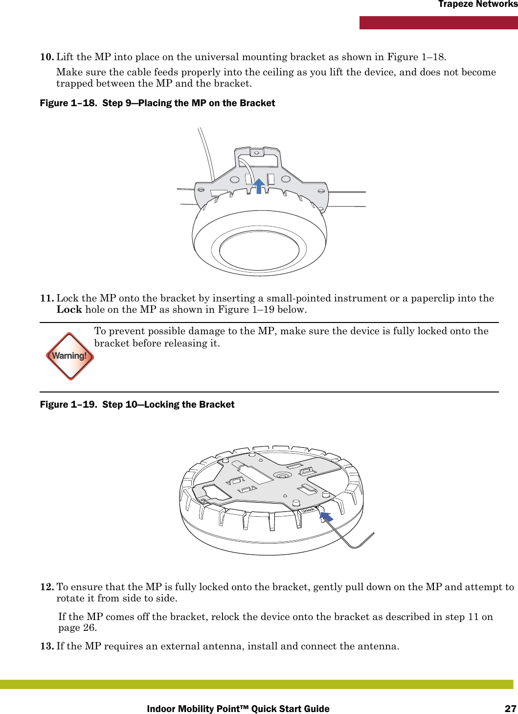 Indoor Mobility Point™ Quick Start Guide 27Trapeze Networks10. Lift the MP into place on the universal mounting bracket as shown in Figure 1–18. Make sure the cable feeds properly into the ceiling as you lift the device, and does not become trapped between the MP and the bracket.Figure 1–18.  Step 9—Placing the MP on the Bracket   11. Lock the MP onto the bracket by inserting a small-pointed instrument or a paperclip into the Lock hole on the MP as shown in Figure 1–19 below. Figure 1–19.  Step 10—Locking the Bracket   12. To ensure that the MP is fully locked onto the bracket, gently pull down on the MP and attempt to rotate it from side to side.If the MP comes off the bracket, relock the device onto the bracket as described in step 11 on page 26.13. If the MP requires an external antenna, install and connect the antenna.Warning!To prevent possible damage to the MP, make sure the device is fully locked onto the bracket before releasing it.