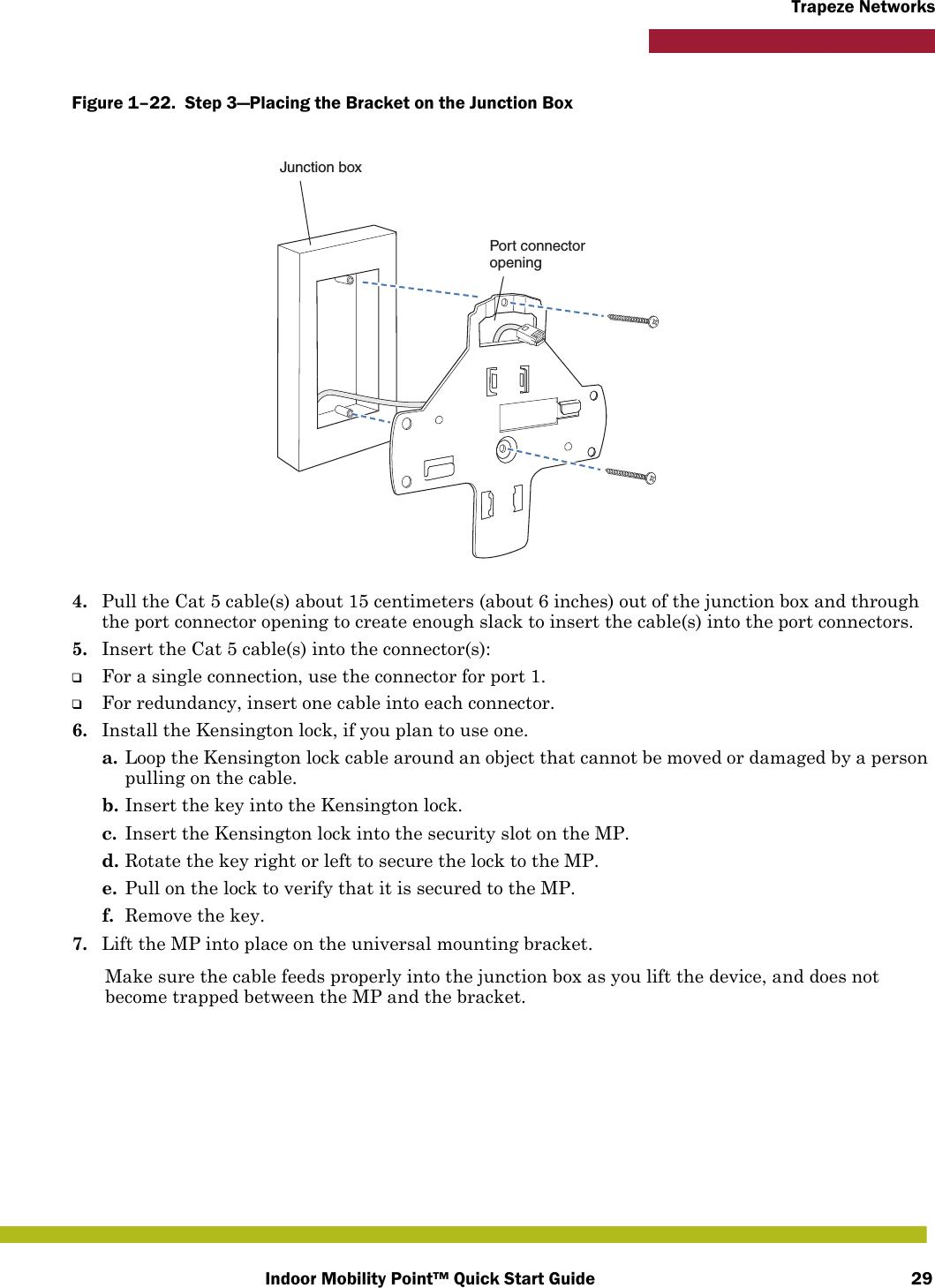 Indoor Mobility Point™ Quick Start Guide 29Trapeze NetworksFigure 1–22.  Step 3—Placing the Bracket on the Junction Box   4. Pull the Cat 5 cable(s) about 15 centimeters (about 6 inches) out of the junction box and through the port connector opening to create enough slack to insert the cable(s) into the port connectors. 5. Insert the Cat 5 cable(s) into the connector(s): ❑For a single connection, use the connector for port 1.❑For redundancy, insert one cable into each connector. 6. Install the Kensington lock, if you plan to use one.a. Loop the Kensington lock cable around an object that cannot be moved or damaged by a person pulling on the cable.b. Insert the key into the Kensington lock.c. Insert the Kensington lock into the security slot on the MP.d. Rotate the key right or left to secure the lock to the MP. e. Pull on the lock to verify that it is secured to the MP.f. Remove the key.7. Lift the MP into place on the universal mounting bracket. Make sure the cable feeds properly into the junction box as you lift the device, and does not become trapped between the MP and the bracket.Junction boxPort connectoropening