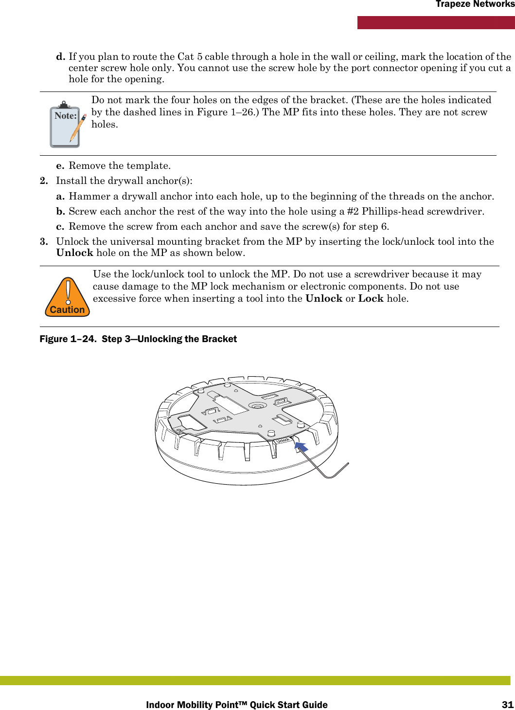 Indoor Mobility Point™ Quick Start Guide 31Trapeze Networksd. If you plan to route the Cat 5 cable through a hole in the wall or ceiling, mark the location of the center screw hole only. You cannot use the screw hole by the port connector opening if you cut a hole for the opening. e. Remove the template.2. Install the drywall anchor(s):a. Hammer a drywall anchor into each hole, up to the beginning of the threads on the anchor.b. Screw each anchor the rest of the way into the hole using a #2 Phillips-head screwdriver.c. Remove the screw from each anchor and save the screw(s) for step 6.3. Unlock the universal mounting bracket from the MP by inserting the lock/unlock tool into the Unlock hole on the MP as shown below.Figure 1–24.  Step 3—Unlocking the Bracket   Note:Do not mark the four holes on the edges of the bracket. (These are the holes indicated by the dashed lines in Figure 1–26.) The MP fits into these holes. They are not screw holes.!CautionUse the lock/unlock tool to unlock the MP. Do not use a screwdriver because it may cause damage to the MP lock mechanism or electronic components. Do not use excessive force when inserting a tool into the Unlock or Lock hole.