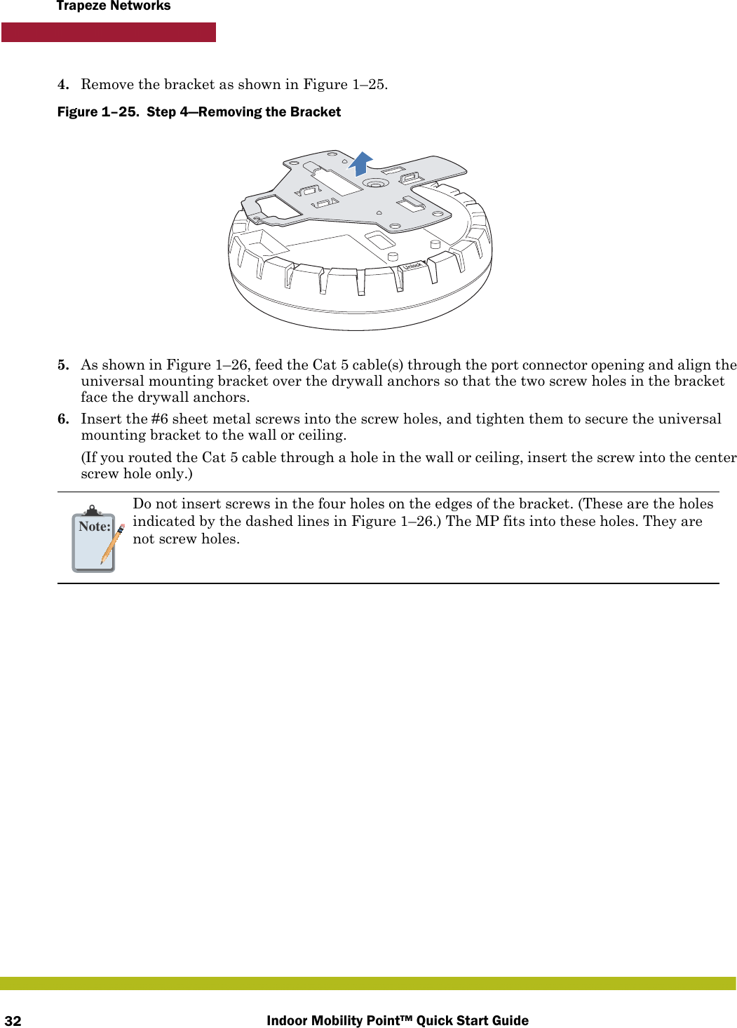 Indoor Mobility Point™ Quick Start Guide32Trapeze Networks4. Remove the bracket as shown in Figure 1–25.Figure 1–25.  Step 4—Removing the Bracket   5. As shown in Figure 1–26, feed the Cat 5 cable(s) through the port connector opening and align the universal mounting bracket over the drywall anchors so that the two screw holes in the bracket face the drywall anchors.6. Insert the #6 sheet metal screws into the screw holes, and tighten them to secure the universal mounting bracket to the wall or ceiling. (If you routed the Cat 5 cable through a hole in the wall or ceiling, insert the screw into the center screw hole only.)Note:Do not insert screws in the four holes on the edges of the bracket. (These are the holes indicated by the dashed lines in Figure 1–26.) The MP fits into these holes. They are not screw holes.