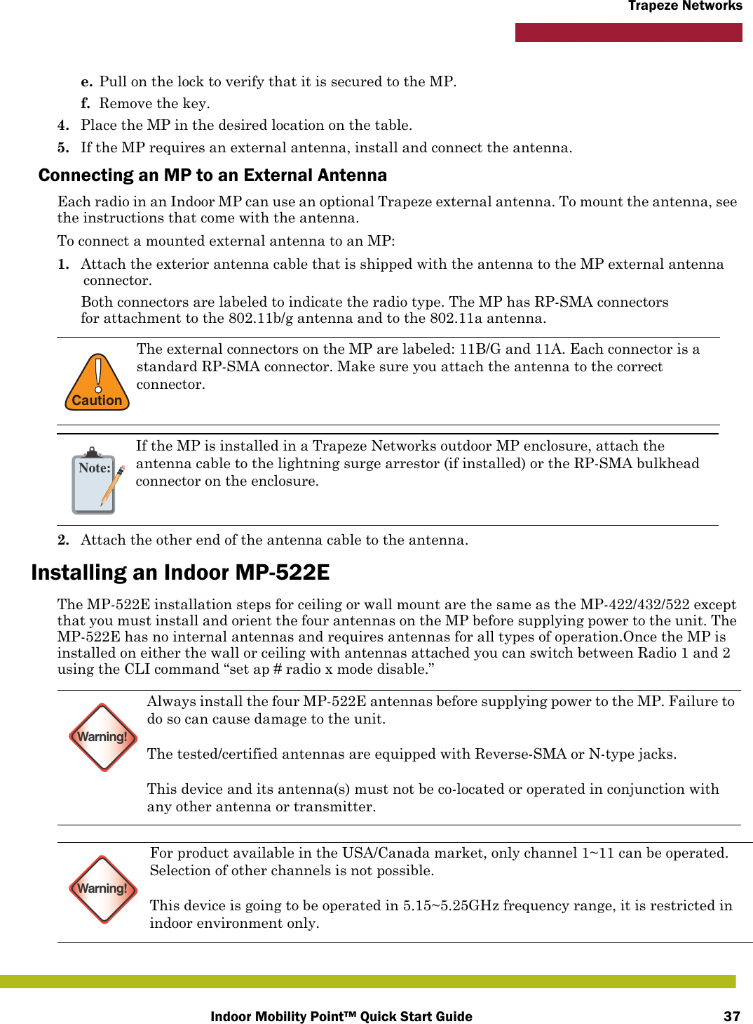 Indoor Mobility Point™ Quick Start Guide 37Trapeze Networkse. Pull on the lock to verify that it is secured to the MP.f. Remove the key.4. Place the MP in the desired location on the table.5. If the MP requires an external antenna, install and connect the antenna.Connecting an MP to an External AntennaEach radio in an Indoor MP can use an optional Trapeze external antenna. To mount the antenna, see the instructions that come with the antenna. To connect a mounted external antenna to an MP:1. Attach the exterior antenna cable that is shipped with the antenna to the MP external antenna connector.Both connectors are labeled to indicate the radio type. The MP has RP-SMA connectors for attachment to the 802.11b/g antenna and to the 802.11a antenna. 2. Attach the other end of the antenna cable to the antenna.Installing an Indoor MP-522EThe MP-522E installation steps for ceiling or wall mount are the same as the MP-422/432/522 except that you must install and orient the four antennas on the MP before supplying power to the unit. The MP-522E has no internal antennas and requires antennas for all types of operation.Once the MP is installed on either the wall or ceiling with antennas attached you can switch between Radio 1 and 2 using the CLI command “set ap # radio x mode disable.”  !CautionThe external connectors on the MP are labeled: 11B/G and 11A. Each connector is a standard RP-SMA connector. Make sure you attach the antenna to the correct connector.Note:If the MP is installed in a Trapeze Networks outdoor MP enclosure, attach the antenna cable to the lightning surge arrestor (if installed) or the RP-SMA bulkhead connector on the enclosure.Warning!Always install the four MP-522E antennas before supplying power to the MP. Failure to do so can cause damage to the unit.The tested/certified antennas are equipped with Reverse-SMA or N-type jacks.This device and its antenna(s) must not be co-located or operated in conjunction with any other antenna or transmitter.Warning!For product available in the USA/Canada market, only channel 1~11 can be operated. Selection of other channels is not possible.This device is going to be operated in 5.15~5.25GHz frequency range, it is restricted in indoor environment only.