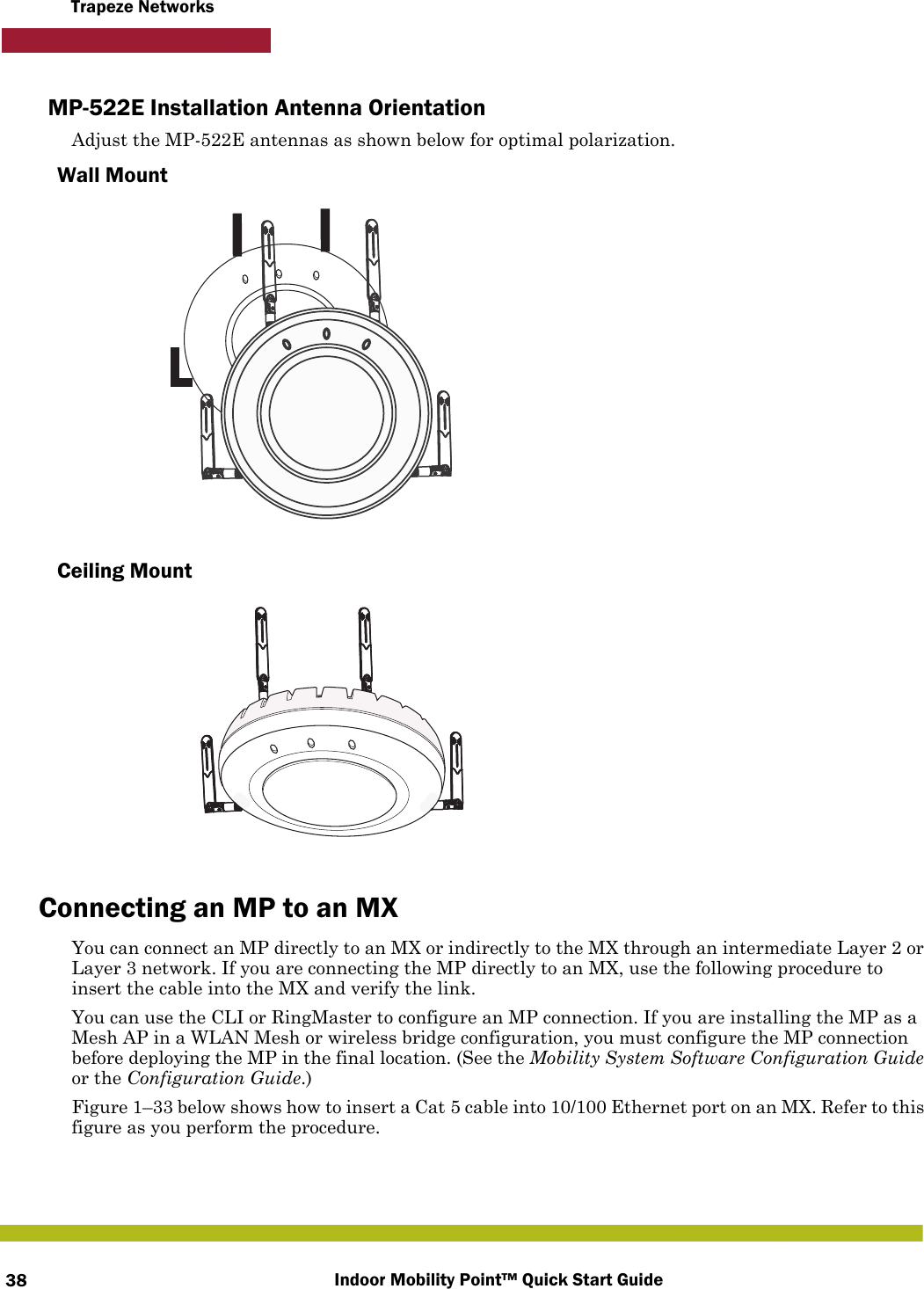 Indoor Mobility Point™ Quick Start Guide38Trapeze NetworksMP-522E Installation Antenna OrientationAdjust the MP-522E antennas as shown below for optimal polarization.Wall MountCeiling MountConnecting an MP to an MXYou can connect an MP directly to an MX or indirectly to the MX through an intermediate Layer 2 or Layer 3 network. If you are connecting the MP directly to an MX, use the following procedure to insert the cable into the MX and verify the link. You can use the CLI or RingMaster to configure an MP connection. If you are installing the MP as a Mesh AP in a WLAN Mesh or wireless bridge configuration, you must configure the MP connection before deploying the MP in the final location. (See the Mobility System Software Configuration Guide or the Configuration Guide.)Figure 1–33 below shows how to insert a Cat 5 cable into 10/100 Ethernet port on an MX. Refer to this figure as you perform the procedure. 