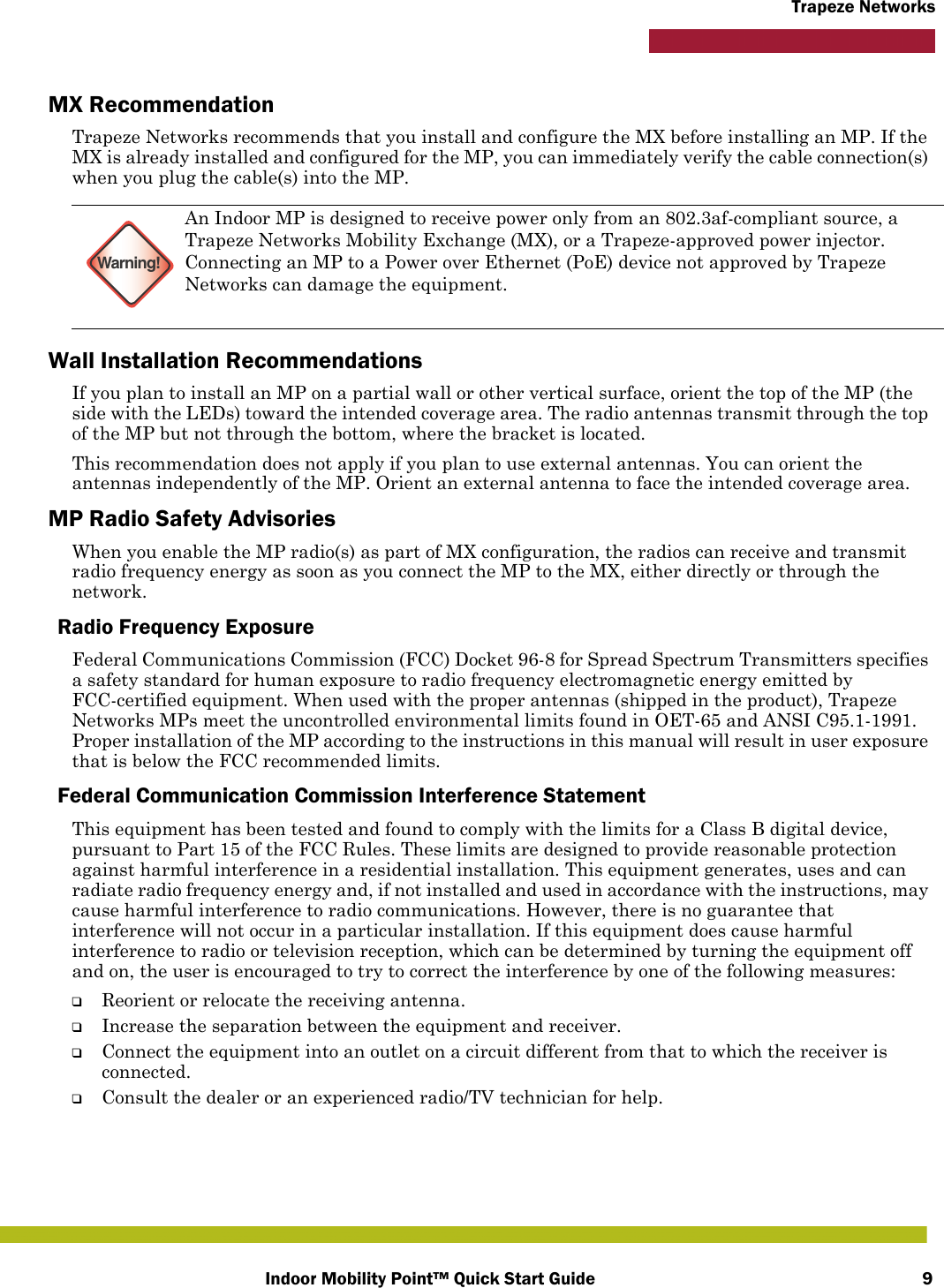 Indoor Mobility Point™ Quick Start Guide 9Trapeze NetworksMX RecommendationTrapeze Networks recommends that you install and configure the MX before installing an MP. If the MX is already installed and configured for the MP, you can immediately verify the cable connection(s) when you plug the cable(s) into the MP.Wall Installation RecommendationsIf you plan to install an MP on a partial wall or other vertical surface, orient the top of the MP (the side with the LEDs) toward the intended coverage area. The radio antennas transmit through the top of the MP but not through the bottom, where the bracket is located. This recommendation does not apply if you plan to use external antennas. You can orient the antennas independently of the MP. Orient an external antenna to face the intended coverage area. MP Radio Safety AdvisoriesWhen you enable the MP radio(s) as part of MX configuration, the radios can receive and transmit radio frequency energy as soon as you connect the MP to the MX, either directly or through the network. Radio Frequency ExposureFederal Communications Commission (FCC) Docket 96-8 for Spread Spectrum Transmitters specifies a safety standard for human exposure to radio frequency electromagnetic energy emitted by FCC-certified equipment. When used with the proper antennas (shipped in the product), Trapeze Networks MPs meet the uncontrolled environmental limits found in OET-65 and ANSI C95.1-1991. Proper installation of the MP according to the instructions in this manual will result in user exposure that is below the FCC recommended limits.Federal Communication Commission Interference StatementThis equipment has been tested and found to comply with the limits for a Class B digital device, pursuant to Part 15 of the FCC Rules. These limits are designed to provide reasonable protection against harmful interference in a residential installation. This equipment generates, uses and can radiate radio frequency energy and, if not installed and used in accordance with the instructions, may cause harmful interference to radio communications. However, there is no guarantee that interference will not occur in a particular installation. If this equipment does cause harmful interference to radio or television reception, which can be determined by turning the equipment off and on, the user is encouraged to try to correct the interference by one of the following measures:❑Reorient or relocate the receiving antenna.❑Increase the separation between the equipment and receiver.❑Connect the equipment into an outlet on a circuit different from that to which the receiver is connected.❑Consult the dealer or an experienced radio/TV technician for help.Warning!An Indoor MP is designed to receive power only from an 802.3af-compliant source, a Trapeze Networks Mobility Exchange (MX), or a Trapeze-approved power injector. Connecting an MP to a Power over Ethernet (PoE) device not approved by Trapeze Networks can damage the equipment. 