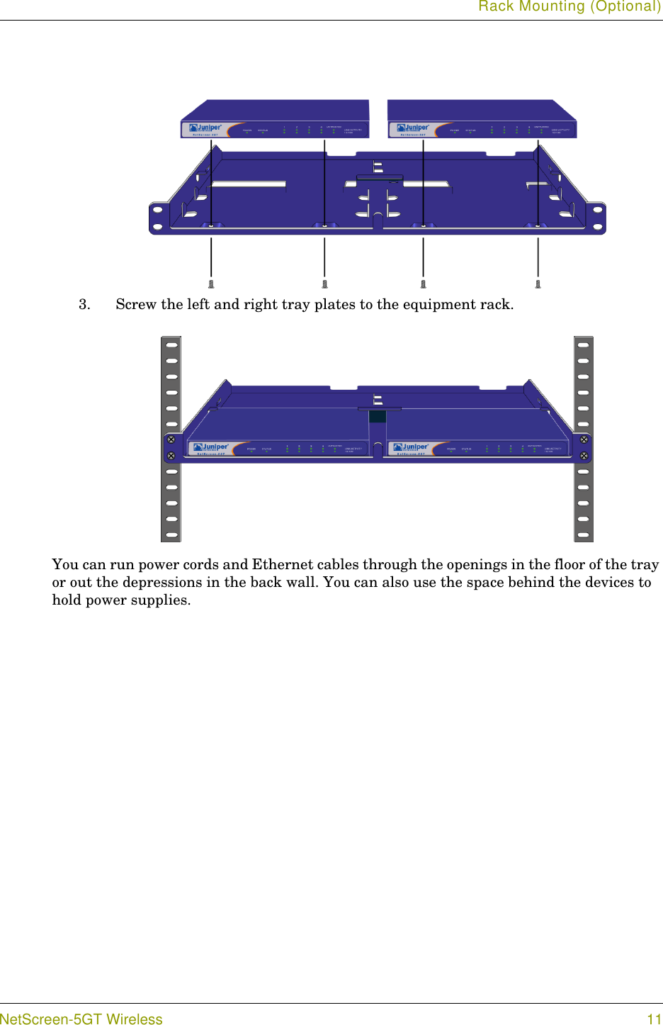 Rack Mounting (Optional)NetScreen-5GT Wireless 113. Screw the left and right tray plates to the equipment rack.You can run power cords and Ethernet cables through the openings in the floor of the tray or out the depressions in the back wall. You can also use the space behind the devices to hold power supplies.