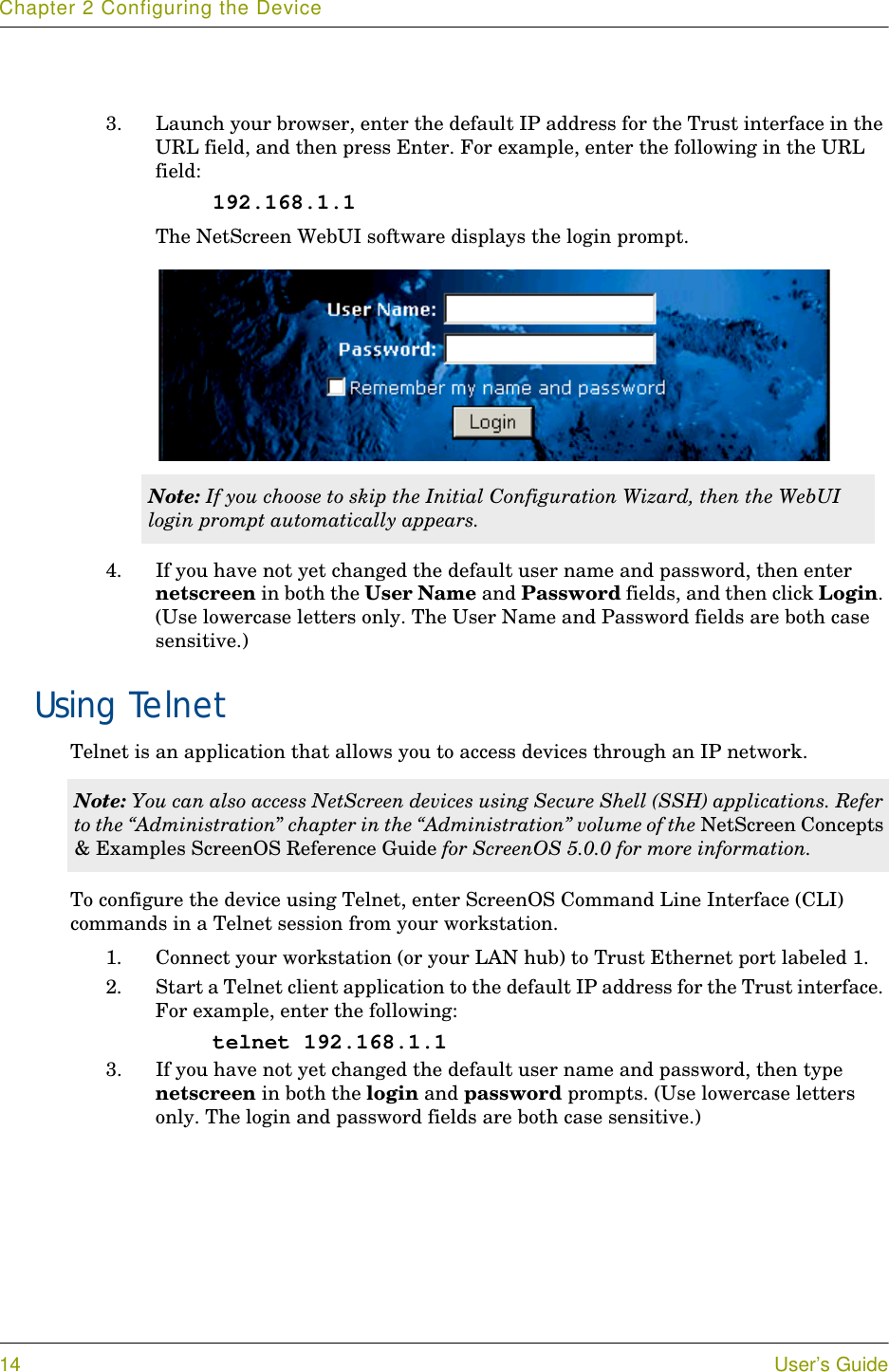 Chapter 2 Configuring the Device14 User’s Guide3. Launch your browser, enter the default IP address for the Trust interface in the URL field, and then press Enter. For example, enter the following in the URL field:192.168.1.1The NetScreen WebUI software displays the login prompt.4. If you have not yet changed the default user name and password, then enter netscreen in both the User Name and Password fields, and then click Login. (Use lowercase letters only. The User Name and Password fields are both case sensitive.)Using TelnetTelnet is an application that allows you to access devices through an IP network. To configure the device using Telnet, enter ScreenOS Command Line Interface (CLI) commands in a Telnet session from your workstation.1. Connect your workstation (or your LAN hub) to Trust Ethernet port labeled 1.2. Start a Telnet client application to the default IP address for the Trust interface. For example, enter the following:telnet 192.168.1.13. If you have not yet changed the default user name and password, then type netscreen in both the login and password prompts. (Use lowercase letters only. The login and password fields are both case sensitive.)Note: If you choose to skip the Initial Configuration Wizard, then the WebUI login prompt automatically appears.Note: You can also access NetScreen devices using Secure Shell (SSH) applications. Refer to the “Administration” chapter in the “Administration” volume of the NetScreen Concepts &amp; Examples ScreenOS Reference Guide for ScreenOS 5.0.0 for more information.