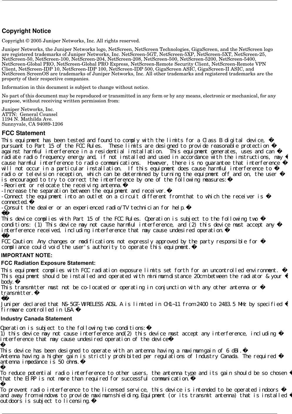 Copyright NoticeCopyright © 2005 Juniper Networks, Inc. All rights reserved.Juniper Networks, the Juniper Networks logo, NetScreen, NetScreen Technologies, GigaScreen, and the NetScreen logo are registered trademarks of Juniper Networks, Inc. NetScreen-5GT, NetScreen-5XP, NetScreen-5XT, NetScreen-25, NetScreen-50, NetScreen-100, NetScreen-204, NetScreen-208, NetScreen-500, NetScreen-5200, NetScreen-5400, NetScreen-Global PRO, NetScreen-Global PRO Express, NetScreen-Remote Security Client, NetScreen-Remote VPN Client, NetScreen-IDP 10, NetScreen-IDP 100, NetScreen-IDP 500, GigaScreen ASIC, GigaScreen-II ASIC, and NetScreen ScreenOS are trademarks of Juniper Networks, Inc. All other trademarks and registered trademarks are the property of their respective companies.Information in this document is subject to change without notice.No part of this document may be reproduced or transmitted in any form or by any means, electronic or mechanical, for any purpose, without receiving written permission from: Juniper Networks, Inc.ATTN:  General Counsel1194 N. Mathilda Ave.Sunnyvale, CA 94089-1206FCC StatementThe following information is for FCC compliance of Class A devices: This equipment has been tested and found to comply with the limits for a Class A digital device, pursuant to part 15 of the FCC rules. These limits are designed to provide reasonable protection against harmful interference when the equipment is operated in a commercial environment. The equipment generates, uses, and can radiate radio-frequency energy and, if not installed and used in accordance with the instruction manual, may cause harmful interference to radio communications. Operation of this equipment in a residential area is likely to cause harmful interference, in which case users will be required to correct the interference at their own expense.The following information is for FCC compliance of Class B devices: The equipment described in this manual generates and may radiate radio-frequency energy. If it is not installed in accordance with NetScreen’s installation instructions, it may cause interference with radio and television reception. This equipment has been tested and found to comply with the limits for a Class B digital device in accordance with the specifications in part 15 of the FCC rules. These specifications are designed to provide reasonable protection against such interference in a residential installation. However, there is no guarantee that interference will not occur in a particular installation.If this equipment does cause harmful interference to radio or television reception, which can be determined by turning the equipment off and on, the user is encouraged to try to correct the interference by one or more of the following measures:•   Reorient or relocate the receiving antenna.•   Increase the separation between the equipment and receiver.•   Consult the dealer or an experienced radio/TV technician for help.•   Connect the equipment to an outlet on a circuit different from that to which the receiver is connected.Caution: Changes or modifications to this product could void the user&apos;s warranty and authority to operate this device.DisclaimerTHE SOFTWARE LICENSE AND LIMITED WARRANTY FOR THE ACCOMPANYING PRODUCT ARE SET FORTH IN THE INFORMATION PACKET THAT SHIPPED WITH THE PRODUCT AND ARE INCORPORATED HEREIN BY THIS REFERENCE. IF YOU ARE UNABLE TO LOCATE THE SOFTWARE LICENSE OR LIMITED WARRANTY, CONTACT YOUR JUNIPER NETWORKS REPRESENTATIVE FOR A COPY.This equipment has been tested and found to comply with the limits for a Class B digital device, pursuant to Part 15 of the FCC Rules.  These limits are designed to provide reasonable protection against harmful interference in a residential installation.  This equipment generates, uses and can radiate radio frequency energy and, if not installed and used in accordance with the instructions, may cause harmful interference to radio communications.  However, there is no guarantee that interference will not occur in a particular installation.  If this equipment does cause harmful interference to radio or television reception, which can be determined by turning the equipment off and on, the user is encouraged to try to correct the interference by one of the following measures:-Reorient or relocate the receiving antenna.-Increase the separation between the equipment and receiver.-Connect the equipment into an outlet on a circuit different from that to which the receiver is connected.-Consult the dealer or an experienced radio/TV technician for help.This device complies with Part 15 of the FCC Rules. Operation is subject to the following two conditions: (1) This device may not cause harmful interference, and (2) this device must accept any interference received, including interference that may cause undesired operation.FCC Caution: Any changes or modifications not expressly approved by the party responsible for compliance could void the user&apos;s authority to operate this equipment.This equipment complies with FCC radiation exposure limits set forth for an uncontrolled environment. This equipment should be installed and operated with minimum distance 20cm between the radiator &amp; your body.This transmitter must not be co-located or operating in conjunction with any other antenna or transmitter.Juniper declared that NS-5GT-WIRELESS ADSL A is limited in CH1~11 from 2400 to 2483.5 MHz by specified firmware controlled in USA.IMPORTANT NOTE:FCC Radiation Exposure Statement:Operation is subject to the following two conditions:1) this device may not cause interference and(2) this device must accept any interference, including interference that may cause undesired operation of the deviceThis device has been designed to operate with an antenna having a maximum gain of 6 dBi.Antenna having a higher gain is strictly prohibited per regulations of Industry Canada. The required antenna impedance is 50 ohms.To reduce potential radio interference to other users, the antenna type and its gain should be so chosen that the EIRP is not more than required for successful communication.To prevent radio interference to the licensed service, this device is intended to be operated indoors and away from windows to provide maximum shielding.Equipment (or its transmit antenna) that is installed outdoors is subject to licensing.Industry Canada Statement