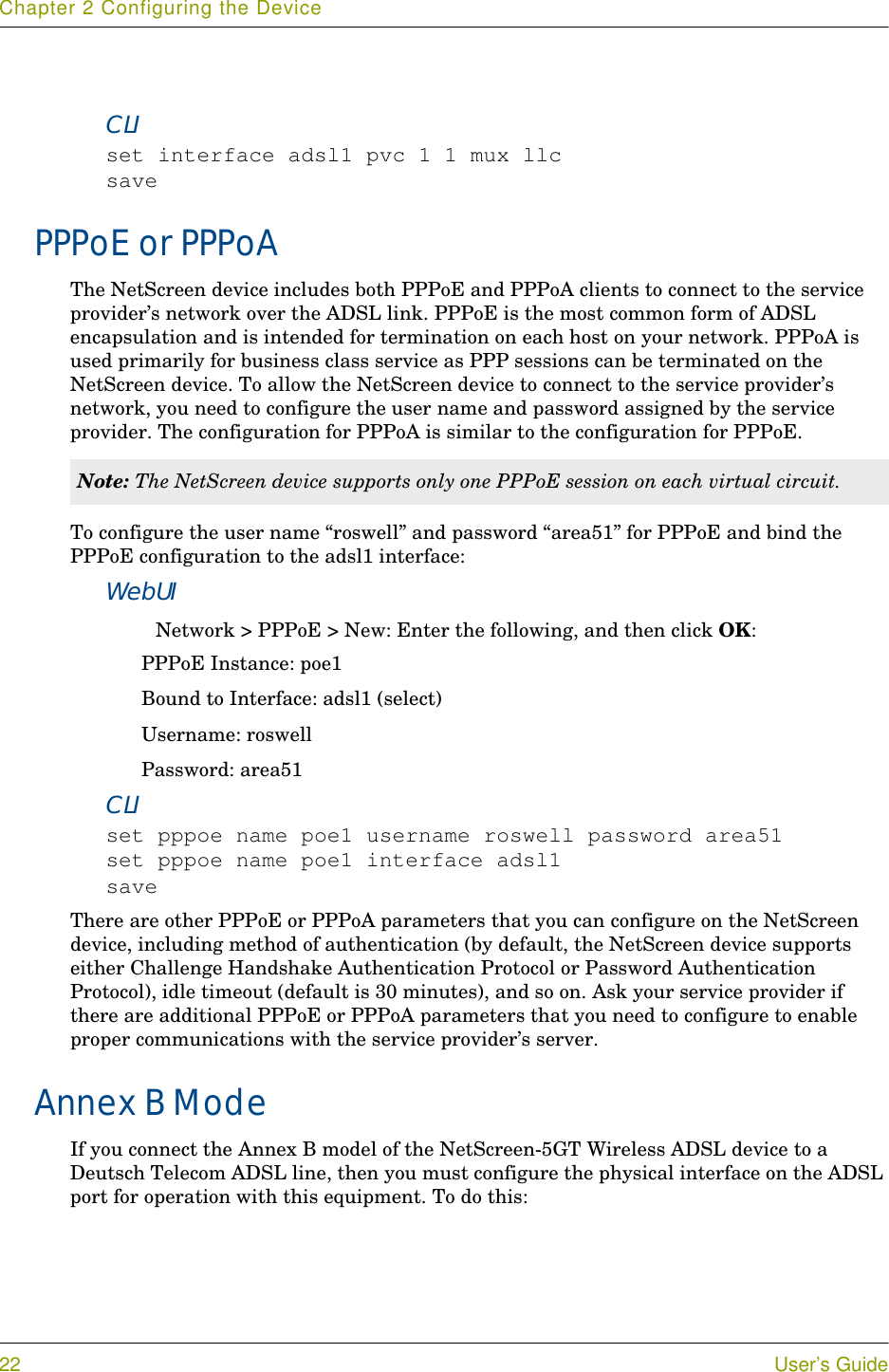 Chapter 2 Configuring the Device22 User’s GuideCLIset interface adsl1 pvc 1 1 mux llcsavePPPoE or PPPoAThe NetScreen device includes both PPPoE and PPPoA clients to connect to the service provider’s network over the ADSL link. PPPoE is the most common form of ADSL encapsulation and is intended for termination on each host on your network. PPPoA is used primarily for business class service as PPP sessions can be terminated on the NetScreen device. To allow the NetScreen device to connect to the service provider’s network, you need to configure the user name and password assigned by the service provider. The configuration for PPPoA is similar to the configuration for PPPoE.To configure the user name “roswell” and password “area51” for PPPoE and bind the PPPoE configuration to the adsl1 interface:WebUINetwork &gt; PPPoE &gt; New: Enter the following, and then click OK:PPPoE Instance: poe1Bound to Interface: adsl1 (select)Username: roswellPassword: area51CLIset pppoe name poe1 username roswell password area51set pppoe name poe1 interface adsl1saveThere are other PPPoE or PPPoA parameters that you can configure on the NetScreen device, including method of authentication (by default, the NetScreen device supports either Challenge Handshake Authentication Protocol or Password Authentication Protocol), idle timeout (default is 30 minutes), and so on. Ask your service provider if there are additional PPPoE or PPPoA parameters that you need to configure to enable proper communications with the service provider’s server.Annex B ModeIf you connect the Annex B model of the NetScreen-5GT Wireless ADSL device to a Deutsch Telecom ADSL line, then you must configure the physical interface on the ADSL port for operation with this equipment. To do this:Note: The NetScreen device supports only one PPPoE session on each virtual circuit.