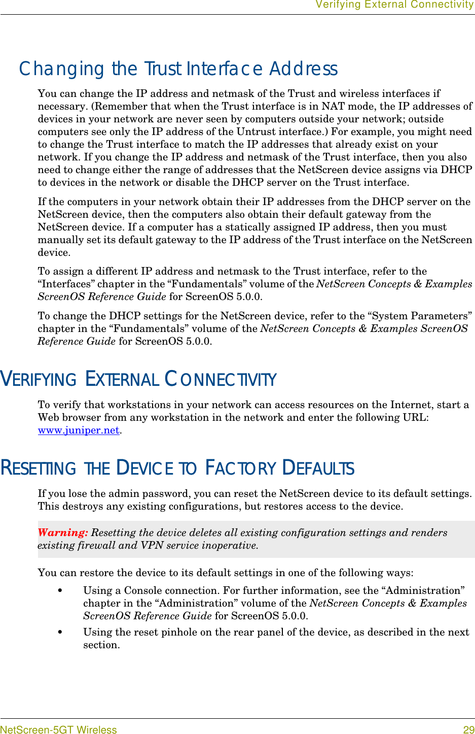 Verifying External ConnectivityNetScreen-5GT Wireless 29Changing the Trust Interface AddressYou can change the IP address and netmask of the Trust and wireless interfaces if necessary. (Remember that when the Trust interface is in NAT mode, the IP addresses of devices in your network are never seen by computers outside your network; outside computers see only the IP address of the Untrust interface.) For example, you might need to change the Trust interface to match the IP addresses that already exist on your network. If you change the IP address and netmask of the Trust interface, then you also need to change either the range of addresses that the NetScreen device assigns via DHCP to devices in the network or disable the DHCP server on the Trust interface.If the computers in your network obtain their IP addresses from the DHCP server on the NetScreen device, then the computers also obtain their default gateway from the NetScreen device. If a computer has a statically assigned IP address, then you must manually set its default gateway to the IP address of the Trust interface on the NetScreen device.To assign a different IP address and netmask to the Trust interface, refer to the “Interfaces” chapter in the “Fundamentals” volume of the NetScreen Concepts &amp; Examples ScreenOS Reference Guide for ScreenOS 5.0.0.To change the DHCP settings for the NetScreen device, refer to the “System Parameters” chapter in the “Fundamentals” volume of the NetScreen Concepts &amp; Examples ScreenOS Reference Guide for ScreenOS 5.0.0.VERIFYING EXTERNAL CONNECTIVITYTo verify that workstations in your network can access resources on the Internet, start a Web browser from any workstation in the network and enter the following URL: www.juniper.net.RESETTING THE DEVICE TO FACTORY DEFAULTSIf you lose the admin password, you can reset the NetScreen device to its default settings. This destroys any existing configurations, but restores access to the device.You can restore the device to its default settings in one of the following ways:•Using a Console connection. For further information, see the “Administration” chapter in the “Administration” volume of the NetScreen Concepts &amp; Examples ScreenOS Reference Guide for ScreenOS 5.0.0.•Using the reset pinhole on the rear panel of the device, as described in the next section.Warning: Resetting the device deletes all existing configuration settings and renders existing firewall and VPN service inoperative.