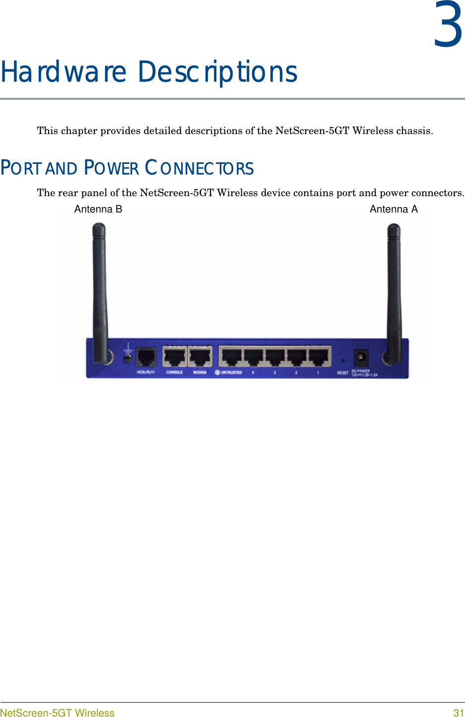 NetScreen-5GT Wireless 313Chapter 3Hardware DescriptionsThis chapter provides detailed descriptions of the NetScreen-5GT Wireless chassis.PORT AND POWER CONNECTORSThe rear panel of the NetScreen-5GT Wireless device contains port and power connectors.Antenna B Antenna A