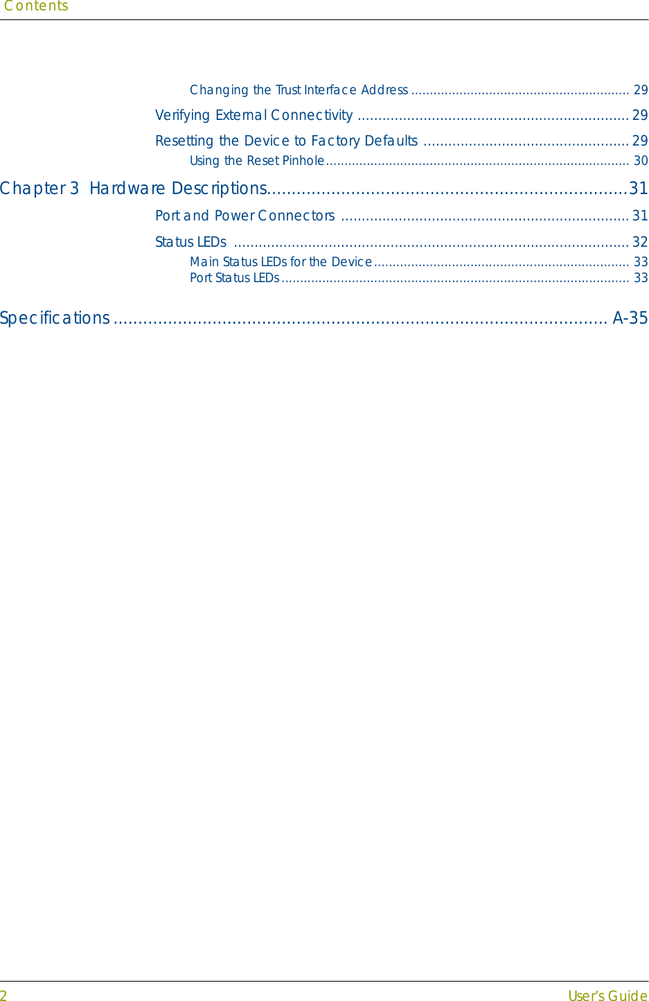  Contents2User’s GuideChanging the Trust Interface Address ........................................................... 29Verifying External Connectivity ..................................................................29Resetting the Device to Factory Defaults ..................................................29Using the Reset Pinhole.................................................................................. 30Chapter 3  Hardware Descriptions.........................................................................31Port and Power Connectors ......................................................................31Status LEDs  ................................................................................................32Main Status LEDs for the Device..................................................................... 33Port Status LEDs.............................................................................................. 33Specifications .................................................................................................... A-35