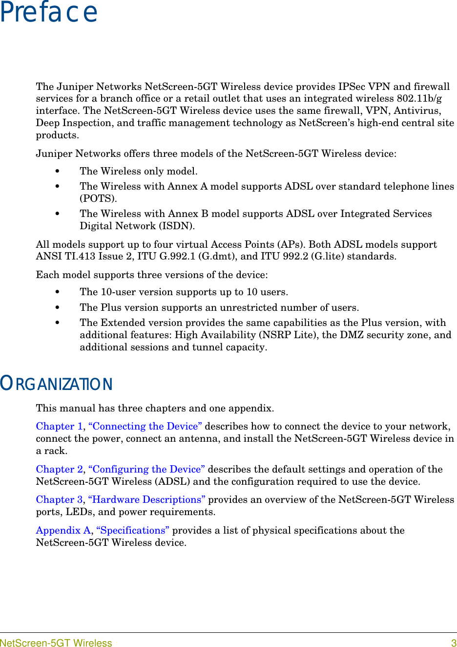 NetScreen-5GT Wireless 3PrefaceThe Juniper Networks NetScreen-5GT Wireless device provides IPSec VPN and firewall services for a branch office or a retail outlet that uses an integrated wireless 802.11b/g interface. The NetScreen-5GT Wireless device uses the same firewall, VPN, Antivirus, Deep Inspection, and traffic management technology as NetScreen’s high-end central site products.Juniper Networks offers three models of the NetScreen-5GT Wireless device:•The Wireless only model.•The Wireless with Annex A model supports ADSL over standard telephone lines (POTS).•The Wireless with Annex B model supports ADSL over Integrated Services Digital Network (ISDN).All models support up to four virtual Access Points (APs). Both ADSL models support ANSI TI.413 Issue 2, ITU G.992.1 (G.dmt), and ITU 992.2 (G.lite) standards.Each model supports three versions of the device:•The 10-user version supports up to 10 users.•The Plus version supports an unrestricted number of users.•The Extended version provides the same capabilities as the Plus version, with additional features: High Availability (NSRP Lite), the DMZ security zone, and additional sessions and tunnel capacity.ORGANIZATIONThis manual has three chapters and one appendix.Chapter 1, “Connecting the Device” describes how to connect the device to your network, connect the power, connect an antenna, and install the NetScreen-5GT Wireless device in a rack.Chapter 2, “Configuring the Device” describes the default settings and operation of the NetScreen-5GT Wireless (ADSL) and the configuration required to use the device.Chapter 3, “Hardware Descriptions” provides an overview of the NetScreen-5GT Wireless ports, LEDs, and power requirements.Appendix A, “Specifications” provides a list of physical specifications about the NetScreen-5GT Wireless device.