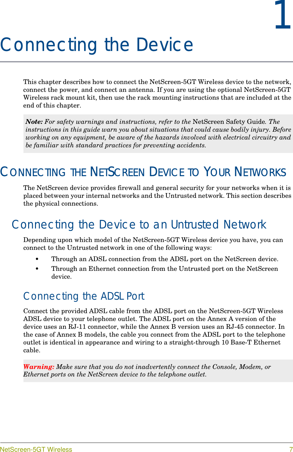 NetScreen-5GT Wireless 71Chapter 1Connecting the DeviceThis chapter describes how to connect the NetScreen-5GT Wireless device to the network, connect the power, and connect an antenna. If you are using the optional NetScreen-5GT Wireless rack mount kit, then use the rack mounting instructions that are included at the end of this chapter.CONNECTING THE NETSCREEN DEVICE TO YOUR NETWORKSThe NetScreen device provides firewall and general security for your networks when it is placed between your internal networks and the Untrusted network. This section describes the physical connections.Connecting the Device to an Untrusted NetworkDepending upon which model of the NetScreen-5GT Wireless device you have, you can connect to the Untrusted network in one of the following ways:•Through an ADSL connection from the ADSL port on the NetScreen device.•Through an Ethernet connection from the Untrusted port on the NetScreen device.Connecting the ADSL PortConnect the provided ADSL cable from the ADSL port on the NetScreen-5GT Wireless ADSL device to your telephone outlet. The ADSL port on the Annex A version of the device uses an RJ-11 connector, while the Annex B version uses an RJ-45 connector. In the case of Annex B models, the cable you connect from the ADSL port to the telephone outlet is identical in appearance and wiring to a straight-through 10 Base-T Ethernet cable.Note: For safety warnings and instructions, refer to the NetScreen Safety Guide. The instructions in this guide warn you about situations that could cause bodily injury. Before working on any equipment, be aware of the hazards involved with electrical circuitry and be familiar with standard practices for preventing accidents.Warning: Make sure that you do not inadvertently connect the Console, Modem, or Ethernet ports on the NetScreen device to the telephone outlet.