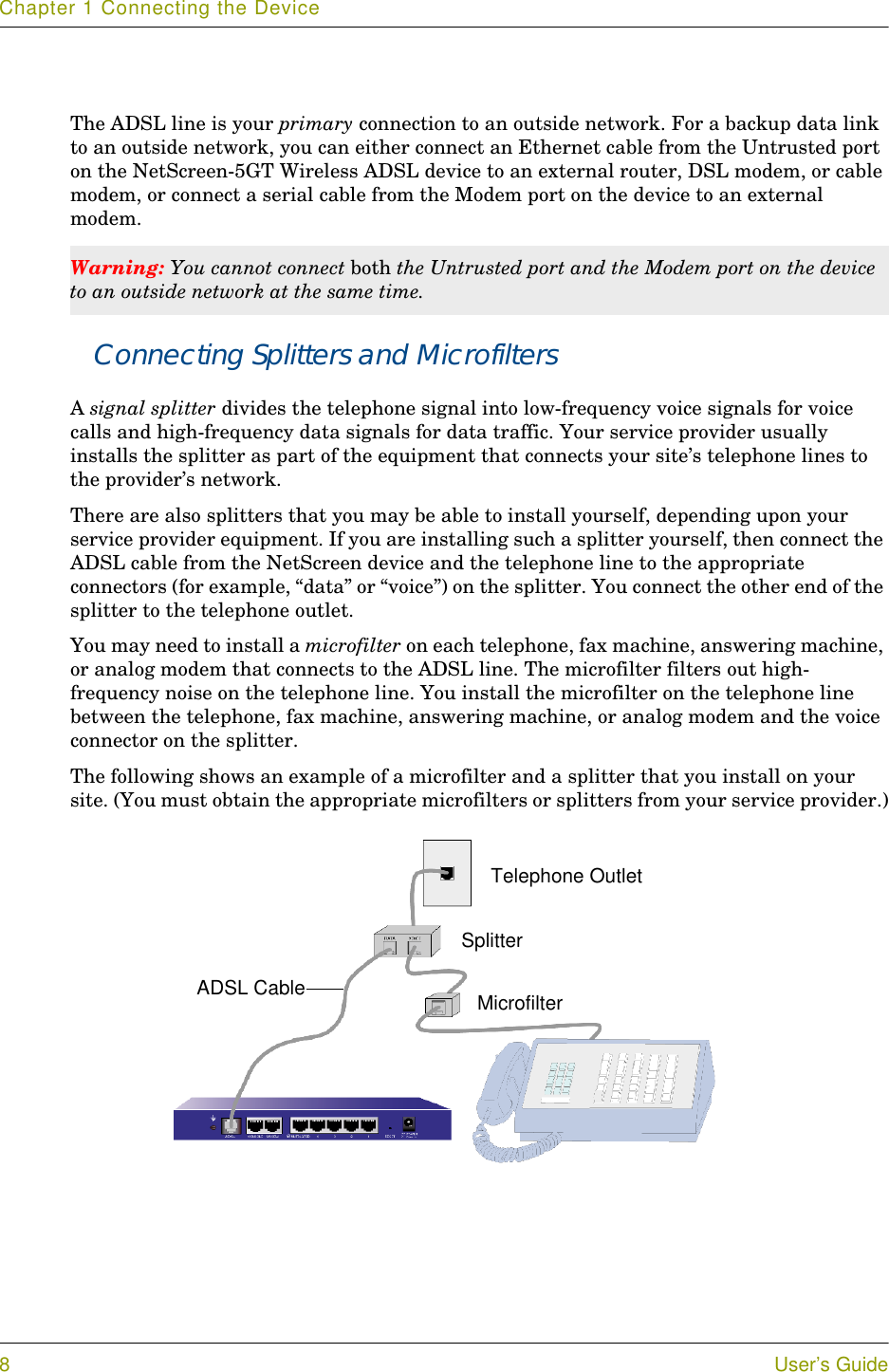 Chapter 1 Connecting the Device8User’s GuideThe ADSL line is your primary connection to an outside network. For a backup data link to an outside network, you can either connect an Ethernet cable from the Untrusted port on the NetScreen-5GT Wireless ADSL device to an external router, DSL modem, or cable modem, or connect a serial cable from the Modem port on the device to an external modem.Connecting Splitters and MicrofiltersA signal splitter divides the telephone signal into low-frequency voice signals for voice calls and high-frequency data signals for data traffic. Your service provider usually installs the splitter as part of the equipment that connects your site’s telephone lines to the provider’s network.There are also splitters that you may be able to install yourself, depending upon your service provider equipment. If you are installing such a splitter yourself, then connect the ADSL cable from the NetScreen device and the telephone line to the appropriate connectors (for example, “data” or “voice”) on the splitter. You connect the other end of the splitter to the telephone outlet.You may need to install a microfilter on each telephone, fax machine, answering machine, or analog modem that connects to the ADSL line. The microfilter filters out high-frequency noise on the telephone line. You install the microfilter on the telephone line between the telephone, fax machine, answering machine, or analog modem and the voice connector on the splitter.The following shows an example of a microfilter and a splitter that you install on your site. (You must obtain the appropriate microfilters or splitters from your service provider.)Warning: You cannot connect both the Untrusted port and the Modem port on the device to an outside network at the same time.Telephone OutletSplitterMicrofilterADSL Cable