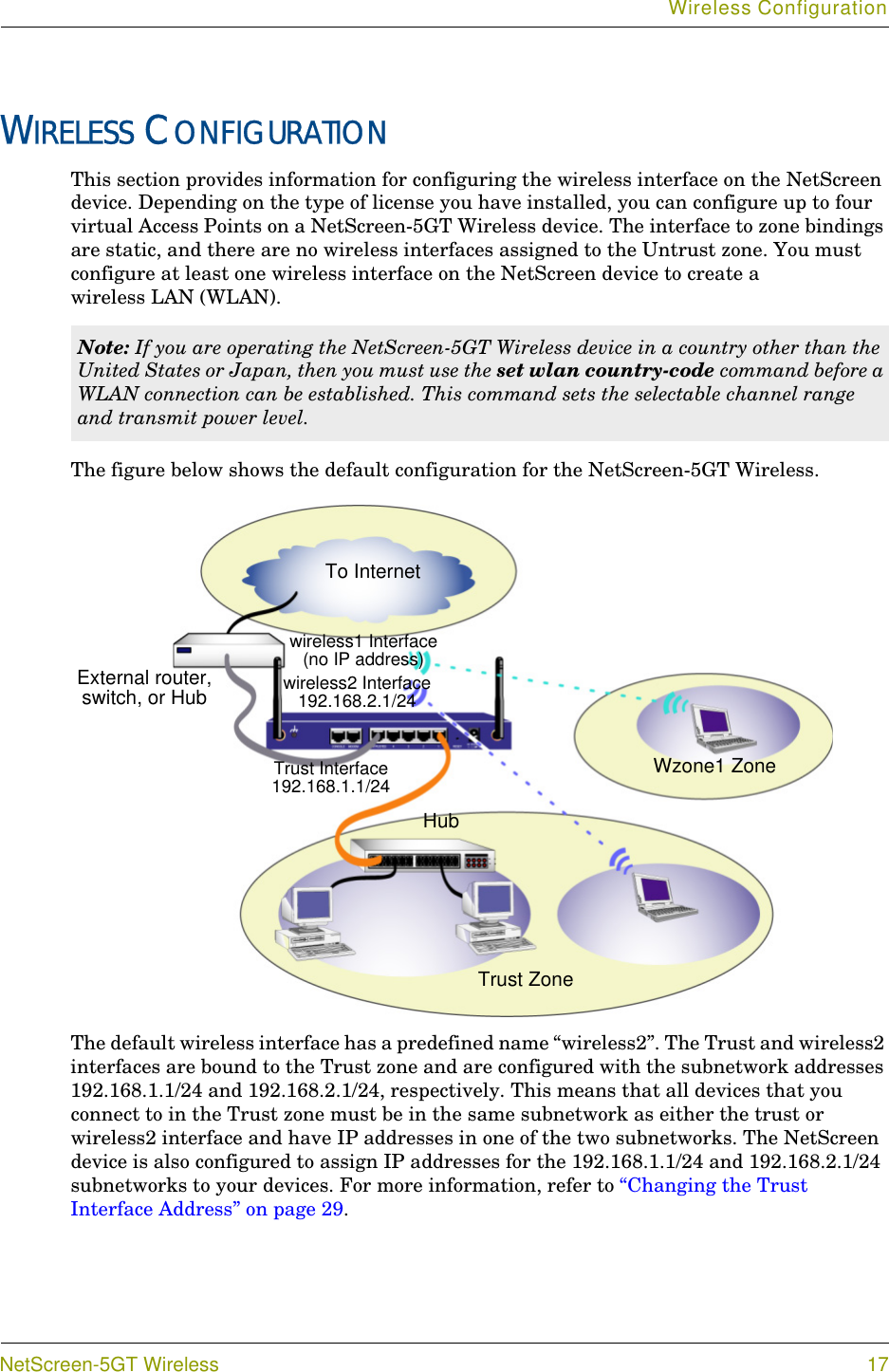 Wireless ConfigurationNetScreen-5GT Wireless 17WIRELESS CONFIGURATIONThis section provides information for configuring the wireless interface on the NetScreen device. Depending on the type of license you have installed, you can configure up to four virtual Access Points on a NetScreen-5GT Wireless device. The interface to zone bindings are static, and there are no wireless interfaces assigned to the Untrust zone. You must configure at least one wireless interface on the NetScreen device to create a wireless LAN (WLAN).The figure below shows the default configuration for the NetScreen-5GT Wireless.The default wireless interface has a predefined name “wireless2”. The Trust and wireless2 interfaces are bound to the Trust zone and are configured with the subnetwork addresses 192.168.1.1/24 and 192.168.2.1/24, respectively. This means that all devices that you connect to in the Trust zone must be in the same subnetwork as either the trust or wireless2 interface and have IP addresses in one of the two subnetworks. The NetScreen device is also configured to assign IP addresses for the 192.168.1.1/24 and 192.168.2.1/24 subnetworks to your devices. For more information, refer to “Changing the Trust Interface Address” on page 29.Note: If you are operating the NetScreen-5GT Wireless device in a country other than the United States or Japan, then you must use the set wlan country-code command before a WLAN connection can be established. This command sets the selectable channel range and transmit power level.To InternetWzone1 ZoneTrust Interface192.168.1.1/24 wireless2 Interface 192.168.2.1/24 Trust ZoneHubwireless1 Interface (no IP address)External router, switch, or Hub