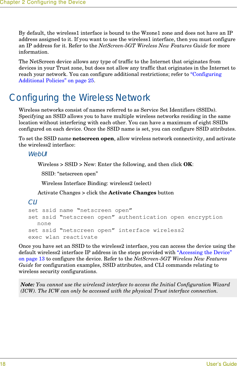 Chapter 2 Configuring the Device18 User’s GuideBy default, the wireless1 interface is bound to the Wzone1 zone and does not have an IP address assigned to it. If you want to use the wireless1 interface, then you must configure an IP address for it. Refer to the NetScreen-5GT Wireless New Features Guide for more information.The NetScreen device allows any type of traffic to the Internet that originates from devices in your Trust zone, but does not allow any traffic that originates in the Internet to reach your network. You can configure additional restrictions; refer to “Configuring Additional Policies” on page 25.Configuring the Wireless NetworkWireless networks consist of names referred to as Service Set Identifiers (SSIDs). Specifying an SSID allows you to have multiple wireless networks residing in the same location without interfering with each other. You can have a maximum of eight SSIDs configured on each device. Once the SSID name is set, you can configure SSID attributes.To set the SSID name netscreen open, allow wireless network connectivity, and activate the wireless2 interface:WebUIWireless &gt; SSID &gt; New: Enter the following, and then click OK:SSID: “netscreen open”Wireless Interface Binding: wireless2 (select)Activate Changes &gt; click the Activate Changes buttonCLIset ssid name “netscreen open”set ssid “netscreen open” authentication open encryption noneset ssid “netscreen open” interface wireless2exec wlan reactivateOnce you have set an SSID to the wireless2 interface, you can access the device using the default wireless2 interface IP address in the steps provided with “Accessing the Device” on page 13 to configure the device. Refer to the NetScreen-5GT Wireless New Features Guide for configuration examples, SSID attributes, and CLI commands relating to wireless security configurations.Note: You cannot use the wireless2 interface to access the Initial Configuration Wizard (ICW). The ICW can only be accessed with the physical Trust interface connection.