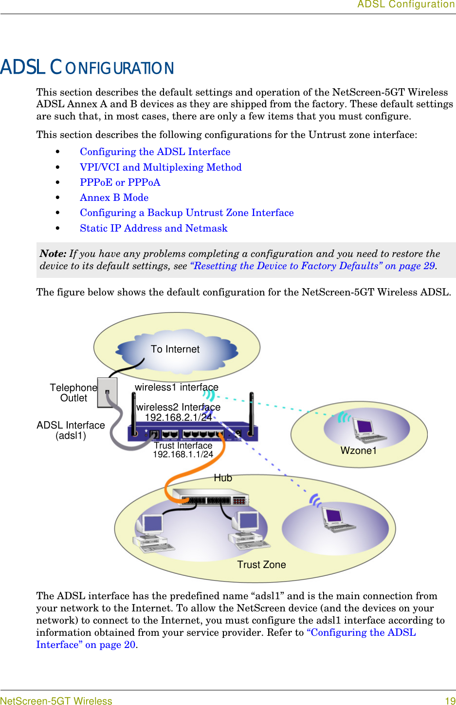 ADSL ConfigurationNetScreen-5GT Wireless 19ADSL CONFIGURATIONThis section describes the default settings and operation of the NetScreen-5GT Wireless ADSL Annex A and B devices as they are shipped from the factory. These default settings are such that, in most cases, there are only a few items that you must configure.This section describes the following configurations for the Untrust zone interface:•Configuring the ADSL Interface•VPI/VCI and Multiplexing Method•PPPoE or PPPoA•Annex B Mode•Configuring a Backup Untrust Zone Interface•Static IP Address and NetmaskThe figure below shows the default configuration for the NetScreen-5GT Wireless ADSL.The ADSL interface has the predefined name “adsl1” and is the main connection from your network to the Internet. To allow the NetScreen device (and the devices on your network) to connect to the Internet, you must configure the adsl1 interface according to information obtained from your service provider. Refer to “Configuring the ADSL Interface” on page 20.Note: If you have any problems completing a configuration and you need to restore the device to its default settings, see “Resetting the Device to Factory Defaults” on page 29.Trust Interface192.168.1.1/24 To InternetTelephone OutletHubADSL Interface (adsl1)wireless2 Interface192.168.2.1/24 wireless1 interfaceTrust ZoneWzone1