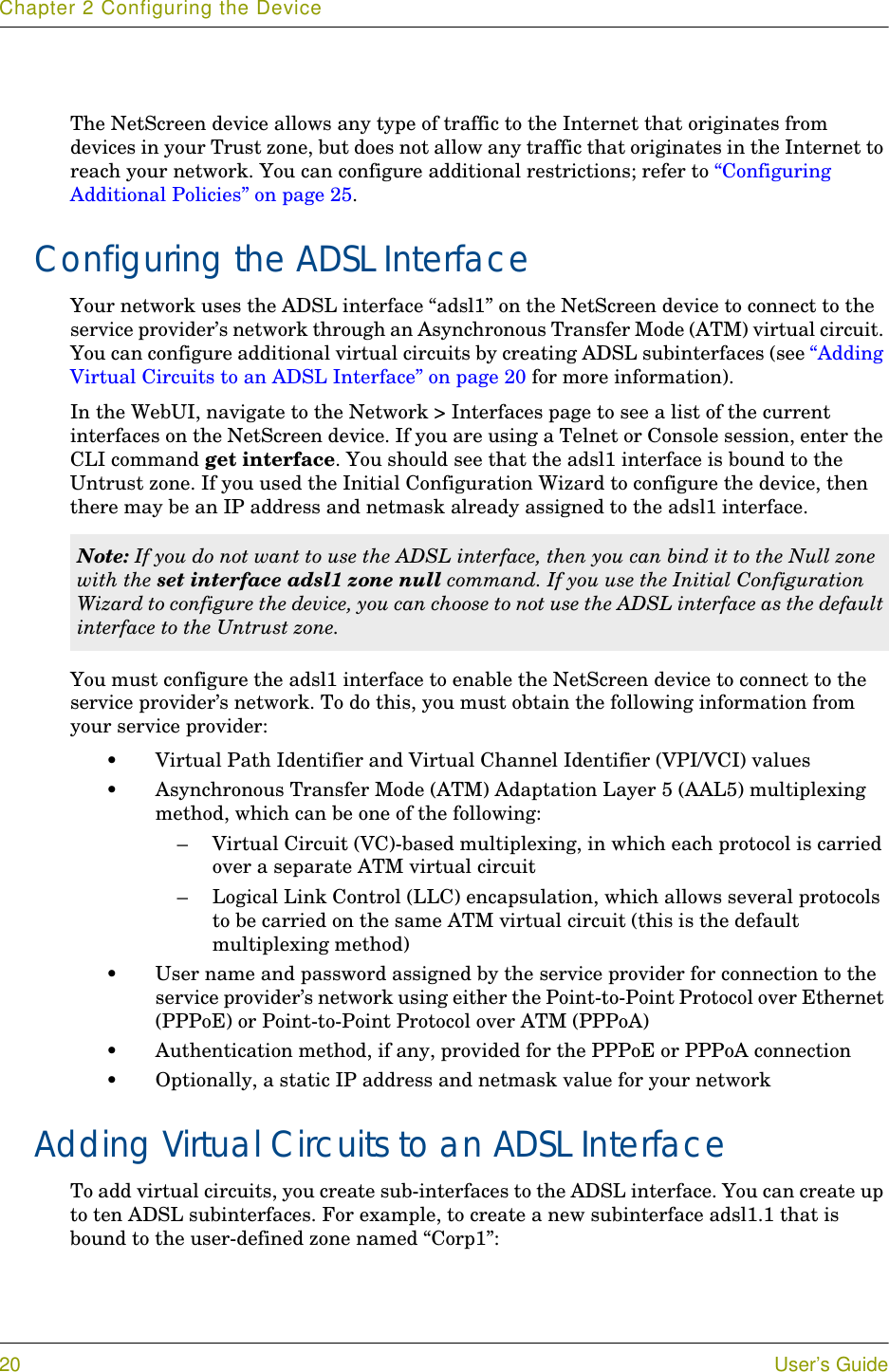 Chapter 2 Configuring the Device20 User’s GuideThe NetScreen device allows any type of traffic to the Internet that originates from devices in your Trust zone, but does not allow any traffic that originates in the Internet to reach your network. You can configure additional restrictions; refer to “Configuring Additional Policies” on page 25.Configuring the ADSL InterfaceYour network uses the ADSL interface “adsl1” on the NetScreen device to connect to the service provider’s network through an Asynchronous Transfer Mode (ATM) virtual circuit. You can configure additional virtual circuits by creating ADSL subinterfaces (see “Adding Virtual Circuits to an ADSL Interface” on page 20 for more information).In the WebUI, navigate to the Network &gt; Interfaces page to see a list of the current interfaces on the NetScreen device. If you are using a Telnet or Console session, enter the CLI command get interface. You should see that the adsl1 interface is bound to the Untrust zone. If you used the Initial Configuration Wizard to configure the device, then there may be an IP address and netmask already assigned to the adsl1 interface.You must configure the adsl1 interface to enable the NetScreen device to connect to the service provider’s network. To do this, you must obtain the following information from your service provider:•Virtual Path Identifier and Virtual Channel Identifier (VPI/VCI) values•Asynchronous Transfer Mode (ATM) Adaptation Layer 5 (AAL5) multiplexing method, which can be one of the following:– Virtual Circuit (VC)-based multiplexing, in which each protocol is carried over a separate ATM virtual circuit– Logical Link Control (LLC) encapsulation, which allows several protocols to be carried on the same ATM virtual circuit (this is the default multiplexing method)•User name and password assigned by the service provider for connection to the service provider’s network using either the Point-to-Point Protocol over Ethernet (PPPoE) or Point-to-Point Protocol over ATM (PPPoA)•Authentication method, if any, provided for the PPPoE or PPPoA connection•Optionally, a static IP address and netmask value for your networkAdding Virtual Circuits to an ADSL InterfaceTo add virtual circuits, you create sub-interfaces to the ADSL interface. You can create up to ten ADSL subinterfaces. For example, to create a new subinterface adsl1.1 that is bound to the user-defined zone named “Corp1”:Note: If you do not want to use the ADSL interface, then you can bind it to the Null zone with the set interface adsl1 zone null command. If you use the Initial Configuration Wizard to configure the device, you can choose to not use the ADSL interface as the default interface to the Untrust zone.