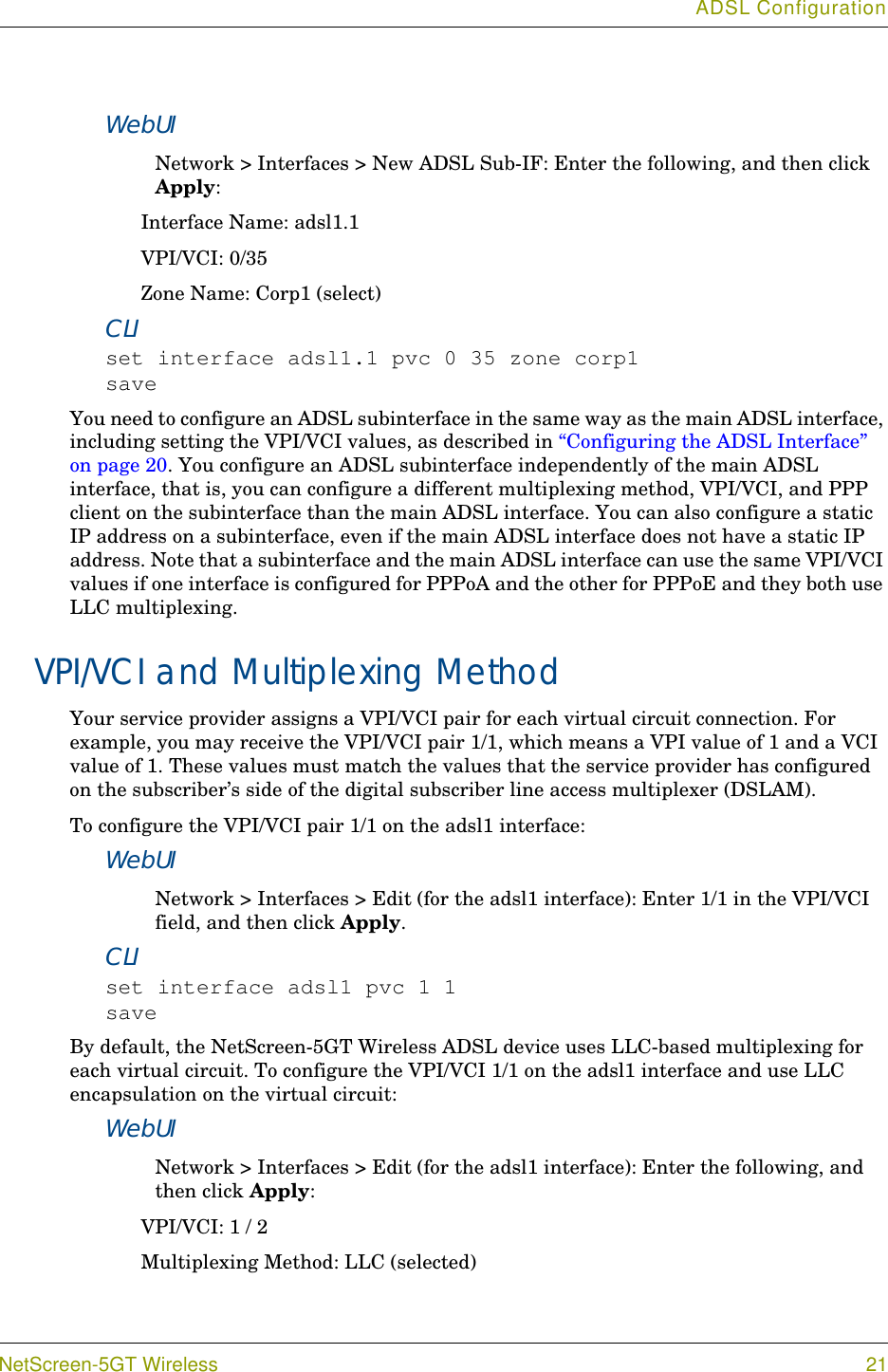 ADSL ConfigurationNetScreen-5GT Wireless 21WebUINetwork &gt; Interfaces &gt; New ADSL Sub-IF: Enter the following, and then click Apply:Interface Name: adsl1.1VPI/VCI: 0/35Zone Name: Corp1 (select)CLIset interface adsl1.1 pvc 0 35 zone corp1saveYou need to configure an ADSL subinterface in the same way as the main ADSL interface, including setting the VPI/VCI values, as described in “Configuring the ADSL Interface” on page 20. You configure an ADSL subinterface independently of the main ADSL interface, that is, you can configure a different multiplexing method, VPI/VCI, and PPP client on the subinterface than the main ADSL interface. You can also configure a static IP address on a subinterface, even if the main ADSL interface does not have a static IP address. Note that a subinterface and the main ADSL interface can use the same VPI/VCI values if one interface is configured for PPPoA and the other for PPPoE and they both use LLC multiplexing.VPI/VCI and Multiplexing MethodYour service provider assigns a VPI/VCI pair for each virtual circuit connection. For example, you may receive the VPI/VCI pair 1/1, which means a VPI value of 1 and a VCI value of 1. These values must match the values that the service provider has configured on the subscriber’s side of the digital subscriber line access multiplexer (DSLAM).To configure the VPI/VCI pair 1/1 on the adsl1 interface:WebUINetwork &gt; Interfaces &gt; Edit (for the adsl1 interface): Enter 1/1 in the VPI/VCI field, and then click Apply.CLIset interface adsl1 pvc 1 1saveBy default, the NetScreen-5GT Wireless ADSL device uses LLC-based multiplexing for each virtual circuit. To configure the VPI/VCI 1/1 on the adsl1 interface and use LLC encapsulation on the virtual circuit:WebUINetwork &gt; Interfaces &gt; Edit (for the adsl1 interface): Enter the following, and then click Apply:VPI/VCI: 1 / 2Multiplexing Method: LLC (selected)