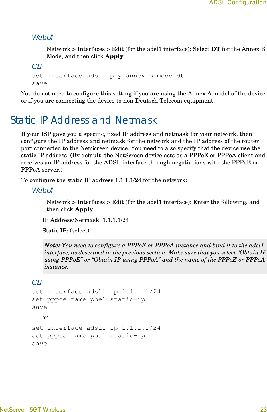 ADSL ConfigurationNetScreen-5GT Wireless 23WebUINetwork &gt; Interfaces &gt; Edit (for the adsl1 interface): Select DT for the Annex B Mode, and then click Apply.CLIset interface adsl1 phy annex-b-mode dtsaveYou do not need to configure this setting if you are using the Annex A model of the device or if you are connecting the device to non-Deutsch Telecom equipment.Static IP Address and NetmaskIf your ISP gave you a specific, fixed IP address and netmask for your network, then configure the IP address and netmask for the network and the IP address of the router port connected to the NetScreen device. You need to also specify that the device use the static IP address. (By default, the NetScreen device acts as a PPPoE or PPPoA client and receives an IP address for the ADSL interface through negotiations with the PPPoE or PPPoA server.) To configure the static IP address 1.1.1.1/24 for the network:WebUINetwork &gt; Interfaces &gt; Edit (for the adsl1 interface): Enter the following, and then click Apply:IP Address/Netmask: 1.1.1.1/24Static IP: (select)CLIset interface adsl1 ip 1.1.1.1/24set pppoe name poe1 static-ipsaveorset interface adsl1 ip 1.1.1.1/24set pppoa name poa1 static-ipsaveNote: You need to configure a PPPoE or PPPoA instance and bind it to the adsl1 interface, as described in the previous section. Make sure that you select “Obtain IP using PPPoE” or “Obtain IP using PPPoA” and the name of the PPPoE or PPPoA instance.