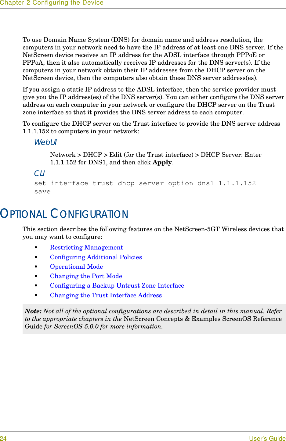 Chapter 2 Configuring the Device24 User’s GuideTo use Domain Name System (DNS) for domain name and address resolution, the computers in your network need to have the IP address of at least one DNS server. If the NetScreen device receives an IP address for the ADSL interface through PPPoE or PPPoA, then it also automatically receives IP addresses for the DNS server(s). If the computers in your network obtain their IP addresses from the DHCP server on the NetScreen device, then the computers also obtain these DNS server address(es). If you assign a static IP address to the ADSL interface, then the service provider must give you the IP address(es) of the DNS server(s). You can either configure the DNS server address on each computer in your network or configure the DHCP server on the Trust zone interface so that it provides the DNS server address to each computer.To configure the DHCP server on the Trust interface to provide the DNS server address 1.1.1.152 to computers in your network:WebUINetwork &gt; DHCP &gt; Edit (for the Trust interface) &gt; DHCP Server: Enter 1.1.1.152 for DNS1, and then click Apply.CLIset interface trust dhcp server option dns1 1.1.1.152saveOPTIONAL CONFIGURATIONThis section describes the following features on the NetScreen-5GT Wireless devices that you may want to configure:•Restricting Management•Configuring Additional Policies•Operational Mode•Changing the Port Mode•Configuring a Backup Untrust Zone Interface•Changing the Trust Interface AddressNote: Not all of the optional configurations are described in detail in this manual. Refer to the appropriate chapters in the NetScreen Concepts &amp; Examples ScreenOS Reference Guide for ScreenOS 5.0.0 for more information.