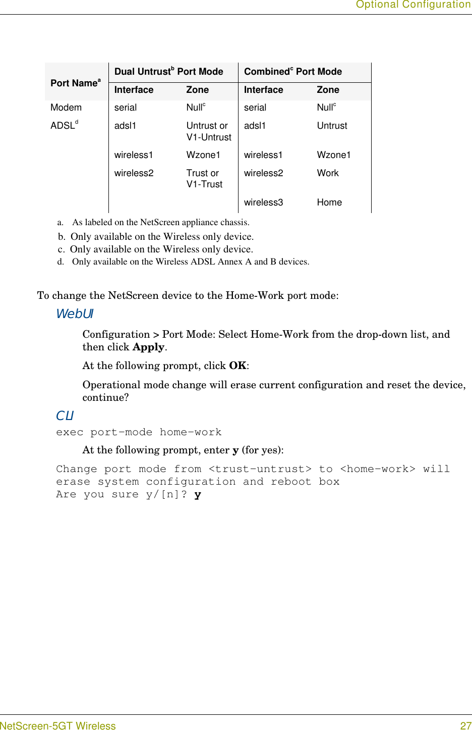 Optional ConfigurationNetScreen-5GT Wireless 27To change the NetScreen device to the Home-Work port mode:WebUIConfiguration &gt; Port Mode: Select Home-Work from the drop-down list, and then click Apply.At the following prompt, click OK:Operational mode change will erase current configuration and reset the device, continue?CLIexec port-mode home-workAt the following prompt, enter y (for yes):Change port mode from &lt;trust-untrust&gt; to &lt;home-work&gt; will erase system configuration and reboot boxAre you sure y/[n]? yModem serial Nullcserial NullcADSLdadsl1 Untrust or V1-Untrust adsl1 Untrustwireless1 Wzone1 wireless1 Wzone1wireless2 Trust or V1-Trust wireless2 Workwireless3 Homea. As labeled on the NetScreen appliance chassis.b.  Only available on the Wireless only device.c.  Only available on the Wireless only device.d. Only available on the Wireless ADSL Annex A and B devices.Port NameaDual Untrustb Port Mode Combinedc Port ModeInterface Zone Interface Zone