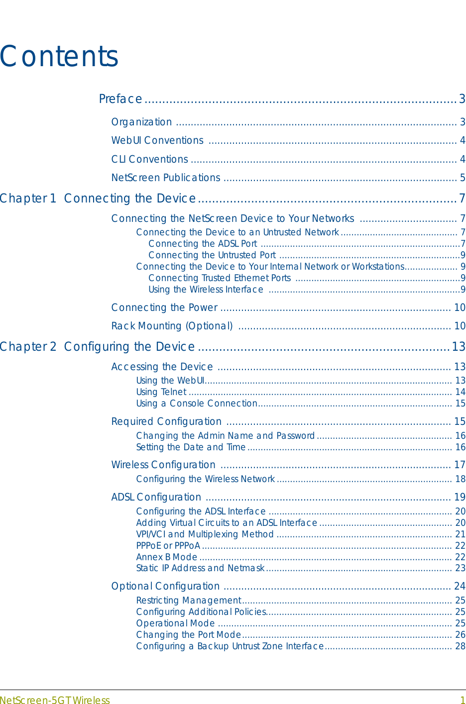 NetScreen-5GT Wireless 1ContentsPreface........................................................................................3Organization ............................................................................................... 3WebUI Conventions  .................................................................................... 4CLI Conventions .......................................................................................... 4NetScreen Publications ............................................................................... 5Chapter 1  Connecting the Device.........................................................................7Connecting the NetScreen Device to Your Networks  ................................. 7Connecting the Device to an Untrusted Network............................................ 7Connecting the ADSL Port ...........................................................................7Connecting the Untrusted Port ....................................................................9Connecting the Device to Your Internal Network or Workstations.................... 9Connecting Trusted Ethernet Ports  ..............................................................9Using the Wireless Interface  ........................................................................9Connecting the Power .............................................................................. 10Rack Mounting (Optional)  ........................................................................ 10Chapter 2  Configuring the Device.......................................................................13Accessing the Device ............................................................................... 13Using the WebUI............................................................................................. 13Using Telnet ................................................................................................... 14Using a Console Connection......................................................................... 15Required Configuration ............................................................................ 15Changing the Admin Name and Password................................................... 16Setting the Date and Time............................................................................. 16Wireless Configuration .............................................................................. 17Configuring the Wireless Network.................................................................. 18ADSL Configuration ................................................................................... 19Configuring the ADSL Interface ..................................................................... 20Adding Virtual Circuits to an ADSL Interface.................................................. 20VPI/VCI and Multiplexing Method.................................................................. 21PPPoE or PPPoA.............................................................................................. 22Annex B Mode............................................................................................... 22Static IP Address and Netmask...................................................................... 23Optional Configuration ............................................................................. 24Restricting Management............................................................................... 25Configuring Additional Policies...................................................................... 25Operational Mode ........................................................................................ 25Changing the Port Mode............................................................................... 26Configuring a Backup Untrust Zone Interface................................................ 28