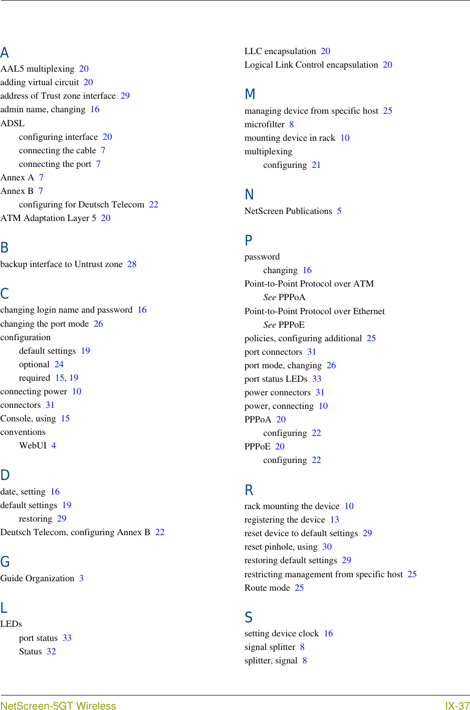  NetScreen-5GT Wireless IX-37AAAL5 multiplexing 20adding virtual circuit 20address of Trust zone interface 29admin name, changing 16ADSLconfiguring interface 20connecting the cable 7connecting the port 7Annex A 7Annex B 7configuring for Deutsch Telecom 22ATM Adaptation Layer 5 20Bbackup interface to Untrust zone 28Cchanging login name and password 16changing the port mode 26configurationdefault settings 19optional 24required 15, 19connecting power 10connectors 31Console, using 15conventionsWebUI 4Ddate, setting 16default settings 19restoring 29Deutsch Telecom, configuring Annex B 22GGuide Organization 3LLEDsport status 33Status 32LLC encapsulation 20Logical Link Control encapsulation 20Mmanaging device from specific host 25microfilter 8mounting device in rack 10multiplexingconfiguring 21NNetScreen Publications 5Ppasswordchanging 16Point-to-Point Protocol over ATMSee PPPoAPoint-to-Point Protocol over EthernetSee PPPoEpolicies, configuring additional 25port connectors 31port mode, changing 26port status LEDs 33power connectors 31power, connecting 10PPPoA 20configuring 22PPPoE 20configuring 22Rrack mounting the device 10registering the device 13reset device to default settings 29reset pinhole, using 30restoring default settings 29restricting management from specific host 25Route mode 25Ssetting device clock 16signal splitter 8splitter, signal 8