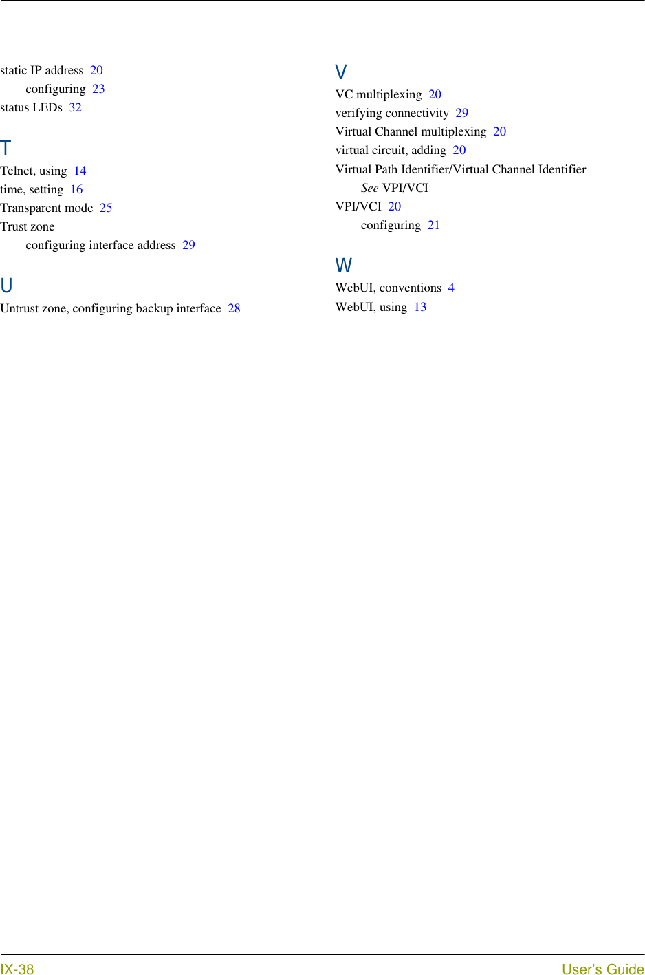  IX-38 User’s Guidestatic IP address 20configuring 23status LEDs 32TTelnet, using 14time, setting 16Transparent mode 25Trust zoneconfiguring interface address 29UUntrust zone, configuring backup interface 28VVC multiplexing 20verifying connectivity 29Virtual Channel multiplexing 20virtual circuit, adding 20Virtual Path Identifier/Virtual Channel IdentifierSee VPI/VCIVPI/VCI 20configuring 21WWebUI, conventions 4WebUI, using 13