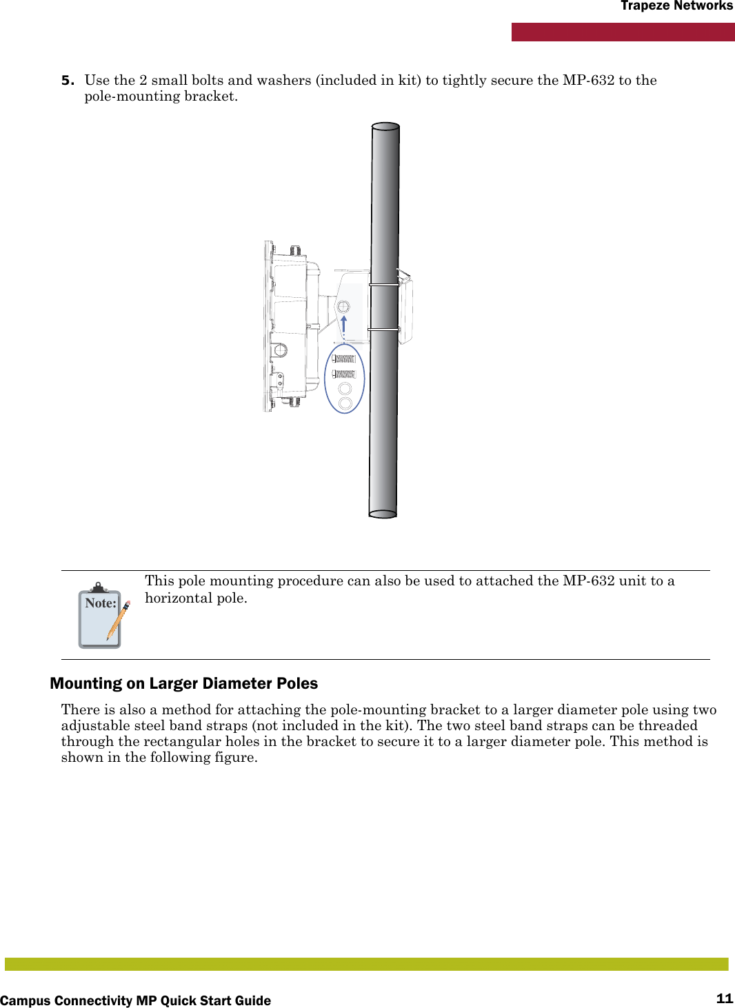 Campus Connectivity MP Quick Start Guide 11Trapeze Networks5. Use the 2 small bolts and washers (included in kit) to tightly secure the MP-632 to the pole-mounting bracket.Mounting on Larger Diameter PolesThere is also a method for attaching the pole-mounting bracket to a larger diameter pole using two adjustable steel band straps (not included in the kit). The two steel band straps can be threaded through the rectangular holes in the bracket to secure it to a larger diameter pole. This method is shown in the following figure.Note:This pole mounting procedure can also be used to attached the MP-632 unit to a horizontal pole.